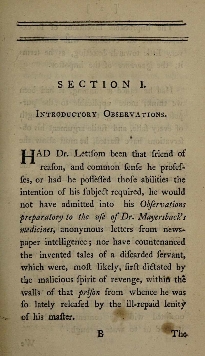► t Introductory Observations. « HAD. Dr. Lettfom been that friend of reafon, and common fenfe he profef- fes, or had he pofleffed thofe abilities the intention of his fubjefl: required, he would not have admitted into his Obfervations preparatory to the ufe of Dr. Mayersback’s tnedicines, anonymous letters from news¬ paper intelligence; nor have countenanced the invented tales of a difcarded fervant, which were, moft likely, firft dictated by the malicious fpirit of revenge, within the walls of that prifon from whence he was fo lately releafed by the ill-repaid lenity of his matter. B