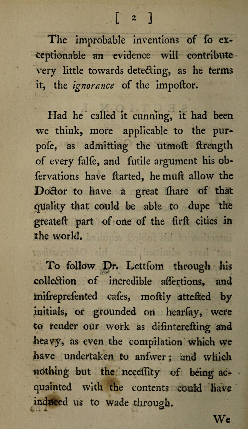 The improbable inventions of fo ex¬ ceptionable an evidence will contribute very little towards detecting, as he terms it, the ignorance of the impoftor. Had he called it cunning, it had been we think, more applicable to the pur- pofe, as admitting the utmoft ftrength of every falfe, and futile argument his ob- fervations have ftarted, hemuft allow the Do£lor to have a great fhare of that quality that could be able to dupe the greateft part of one of the firft cities in the world. To follow Dr. Lettfom through his colleftion of incredible affertions, and mifreprefented cafes, moftly attefted by initials, or grounded on hearfay, were to render our work as difinterefting and heavy, as even the compilation which we have undertaken to anfvver; and which nothing but the neceffity of being ac¬ quainted with the contents could have indeed us to wade through. We