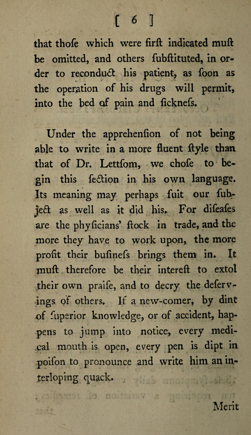 * 1 > that thofe which were firft indicated muft be omitted, and others fubftituted, in or¬ der to reconduft his patient, as foon as the operation of his drugs will permit, into the bed of pain and ficknefs. v. • 4 * ■ »’ • * v / A' Under the apprehenfion of not being able to write in a more fluent ftyle than that of Dr. Lettfom, we chofe to be¬ gin this feftion in his own language. Its meaning may perhaps fuit our fub- jeft as well as it did his. For difeafes are the phyficians’ flock in trade, and the more they have to work upon, the more profit their bufinefs brings them in. It jrnift therefore be their intereft to extol their own praife, and to decry the deferv- ings of others. If a new-comer, by dint of fuperior knowledge, or of accident, hap¬ pens to jump into notice, every medi¬ cal mouth is open, every pen is dipt in poifon to pronounce and write him an in¬ terloping quack. , Merit