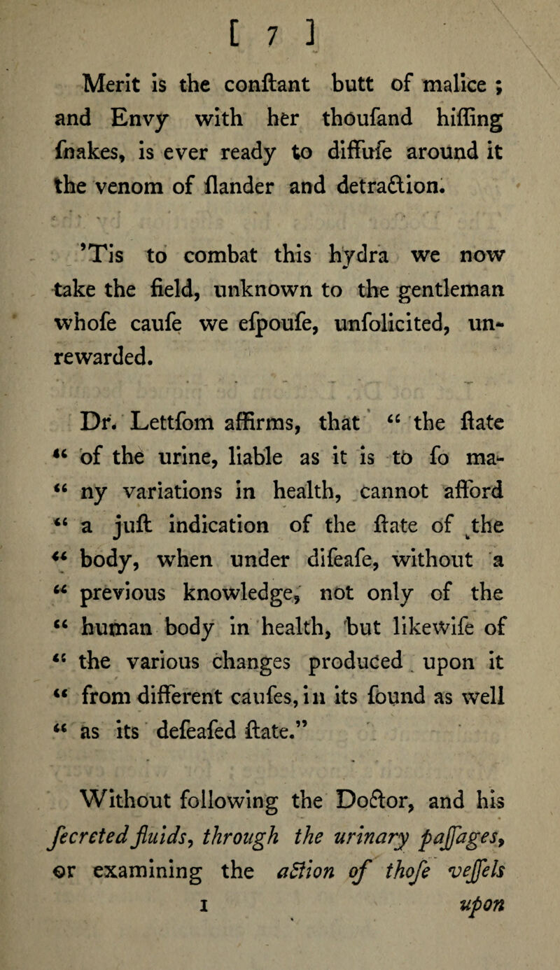 Merit is the conftant butt of malice ; and Envy with her thoufand hiffing fnakes, is ever ready to diffufe around it the venom of flander and detraction. ’Tis to combat this hydra we now take the field, unknown to the gentleman whofe caufe we efpoufe, unfolicited, un¬ rewarded. Dr. Lettfom affirms, that 66 the flate 44 of the urine, liable as it is tb fo ma- 44 ny variations in health, cannot afford 44 a juft indication of the ftate of wthe 44 body, when under difeafe, without a 44 previous knowledge, not only of the 44 human body in health, but likewife of 45 the various changes produced upon it 44 from different caufes, in its found as well 44 as its defeafed ftate.” Without following the Doftor, and his fecretedfluids, through the urinary pajfages> or examining the action of thofe veflels i upon