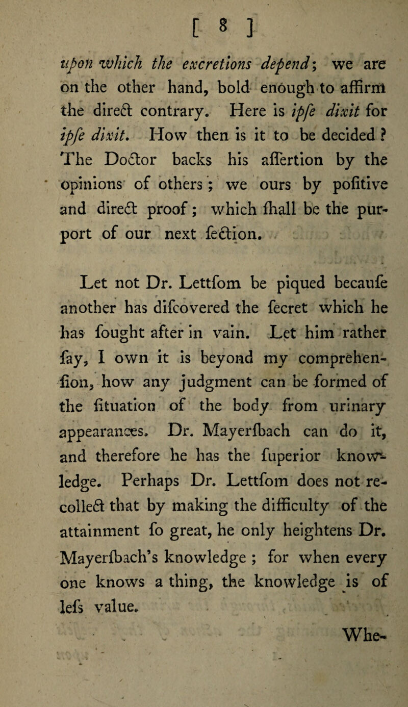 upon which the excretions depend; we are on the other hand, bold enough to affirm the diredt contrary. Here is ipfe dixit for ipfe dixit. How then is it to be decided ? The Dodtor backs his affertion by the opinions of others; we ours by pofitive and direct proof; which ffiall be the pur¬ port of our next fection. Let not Dr. Lettfom be piqued becaufe 9 another has difcovered the fecret which he lias fought after in vain. Let him rather fay, I own it is beyond my comprehen- fion, how any judgment can be formed of the iituation of the body from urinary appearances. Dr. Mayerfbach can do it, and therefore he has the fuperior know¬ ledge. Perhaps Dr. Lettfom does not re¬ coiled! that by making the difficulty of the attainment fo great, he only heightens Dr. Mayerfbach’s knowledge ; for when every one knows a thing, the knowledge is of lefs value. Whe-