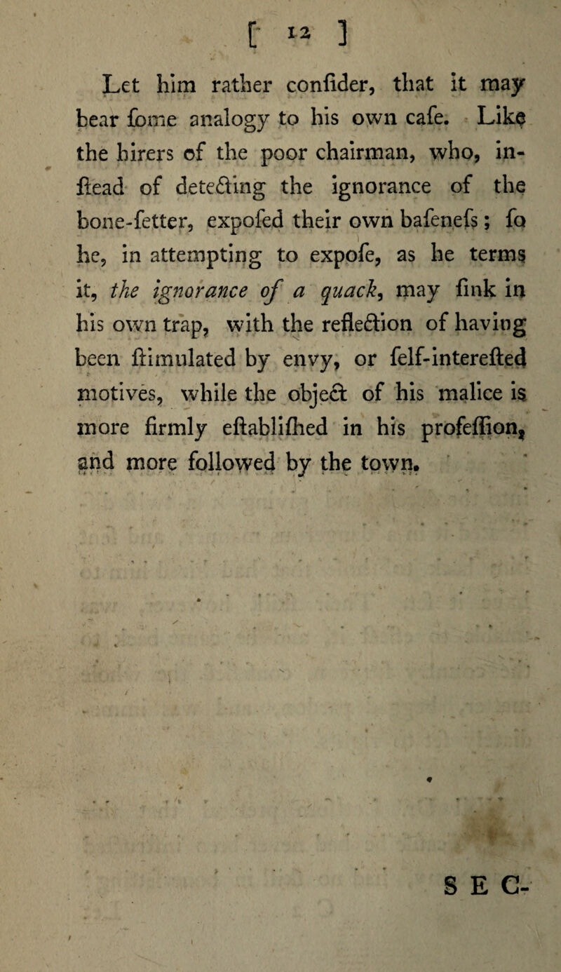 Let him rather confider, that it may bear fome analogy to his own cafe. Like the hirers of the poor chairman, who, in- fiead of dete&ing the ignorance of the bone-fetter, expofed their own bafenefs; fo he, in attempting to expofe, as he terms it, the ignorance of a quacks may fink in his own trap, with the refleftion of having been ftimulated by envy, or felf-interefted motives, while the object of his malice is more firmly eftablifiied in his profeffion, and more followed by the town. / S E G- #