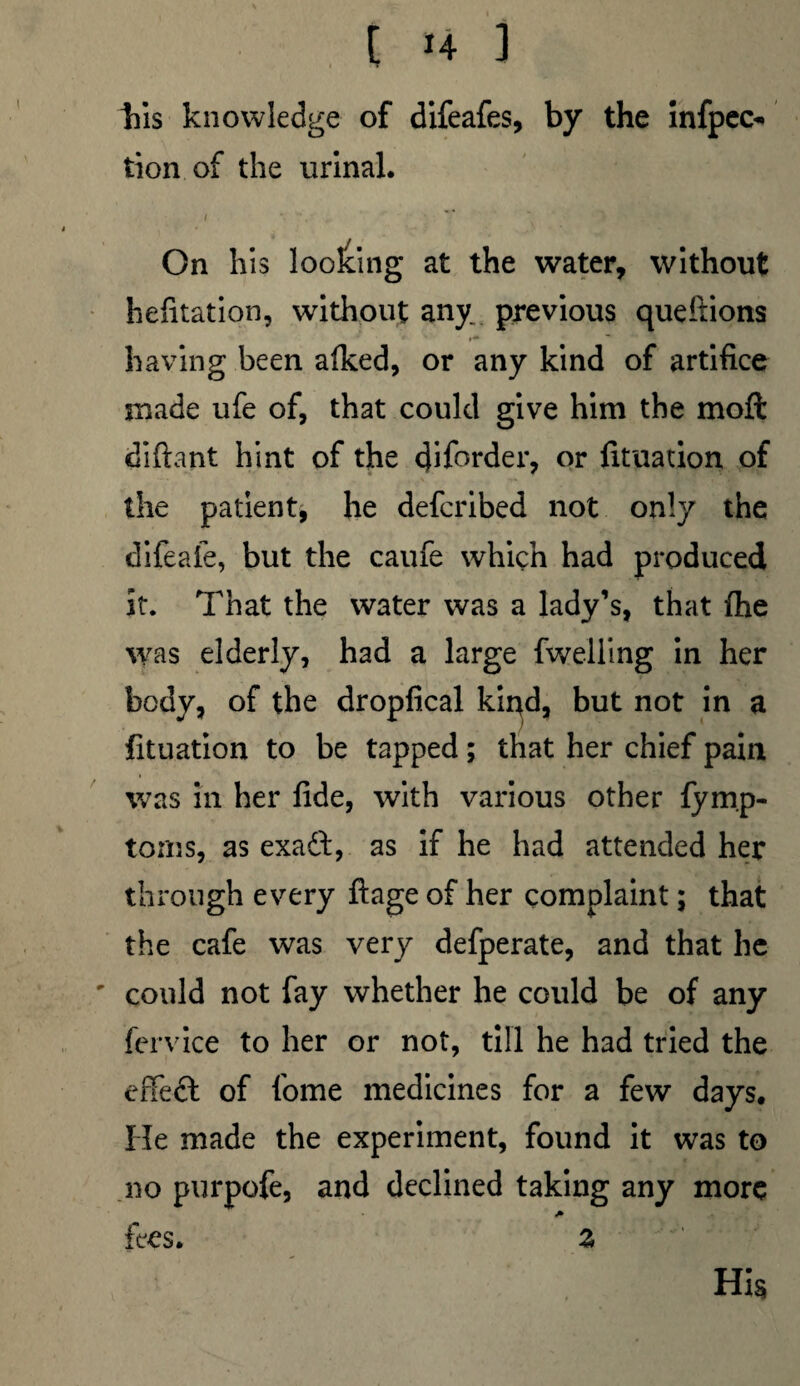 his knowledge of difeafes, by the infpec* tion of the urinal. I V sjf On his looking at the water, without hefitation, without any previous queftions having been a(ked, or any kind of artifice made ufe of, that could give him the moft diftant hint of the cjiforder, or fituarion of the patient, he defcribed not only the difeafe, but the caufe which had produced it. That the water was a lady’s, that fhe was elderly, had a large fwelling in her body, of the dropfical kiqd, but not in a fituation to be tapped; that her chief pain was in her fide, with various other fymp- torns, as exaft, as if he had attended her through every ftage of her complaint; that the cafe was very defperate, and that he ' could not fay whether he could be of any fervice to her or not, till he had tried the effeft of fome medicines for a few days. He made the experiment, found it was to no purpofe, and declined taking any more A fees. %