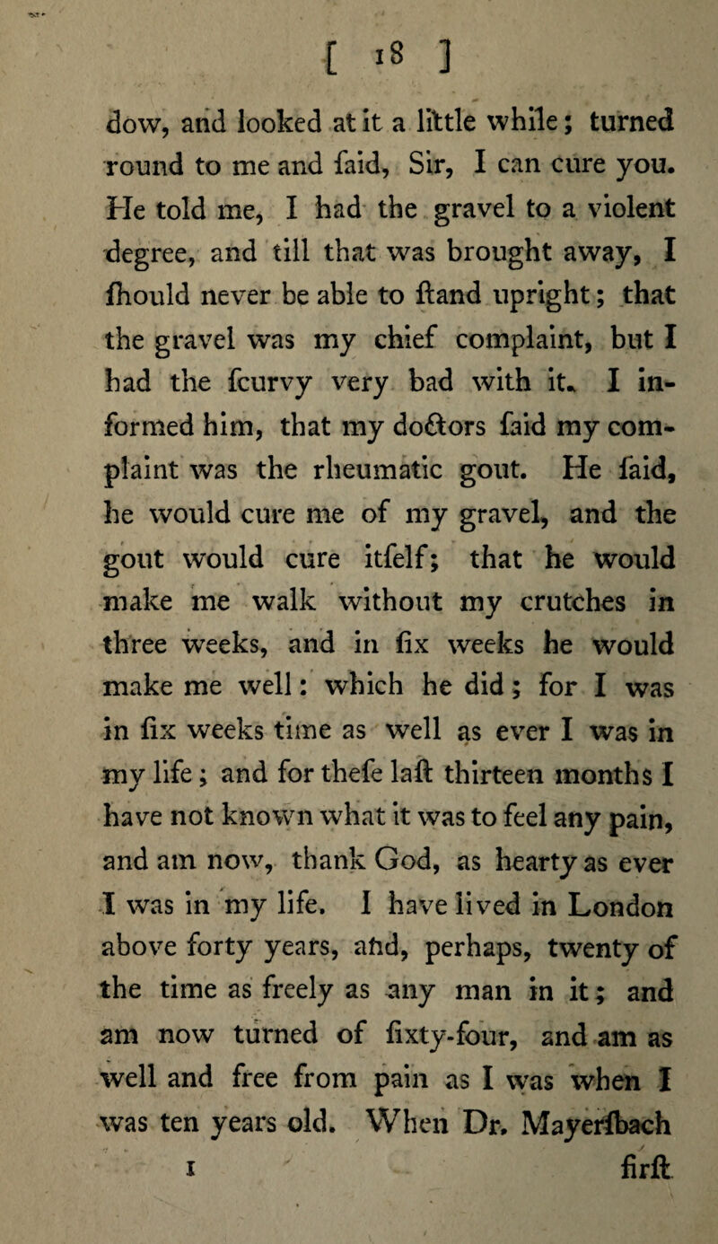 dow, and looked at it a little while; turned round to me and faid, Sir, I can cure you. Fie told me, I had the gravel to a violent degree, and till that was brought away, I fhould never be able to ftand upright; that the gravel was my chief complaint, but I had the feurvy very bad with it* I in¬ formed him, that my doftors faid my com¬ plaint was the rheumatic gout. He faid, he would cure me of my gravel, and the gout would cure itfelf; that he would make me walk without my crutches in three weeks, and in fix weeks he would make me well: which he did; for I was in fix weeks time as well as ever I was in my life ; and for thefe laft thirteen months I have not known what it was to feel any pain, and atn now, thank God, as hearty as ever I was in my life. I have lived in London above forty years, and, perhaps, twenty of the time as freely as any man in it; and am now turned of fixty-four, and am as well and free from pain as I was when I was ten years old. When Dr. Mayerfbach i firft