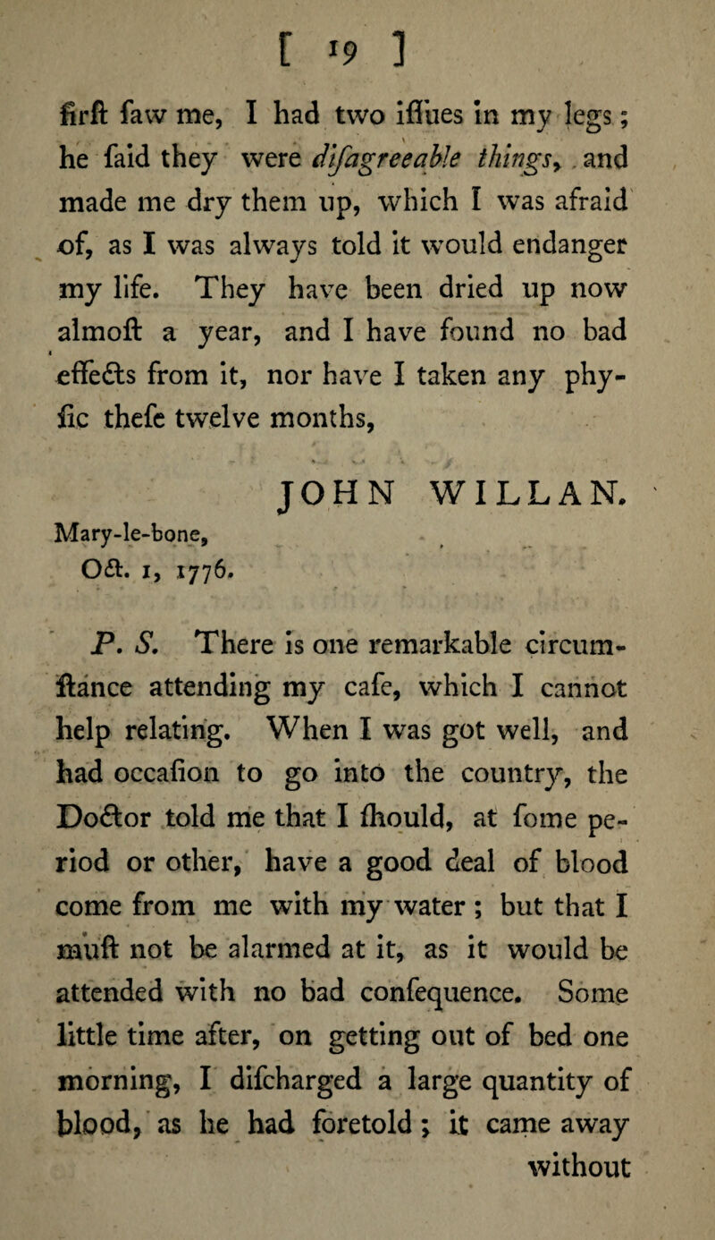 [ >9 ] firlt faw me, I had two ifliies in my legs; he faid they were difagreeable things> and made me dry them np, which I was afraid of, as I was always told it would endanger my life. They have been dried up now almoft a year, and I have found no bad « effects from it, nor have I taken any phy- fic thefe twelve months, - * - j v •» V ». i JOHN WILLAN. Mary-le-bone, Oft. I, 1776. ' . • 1 * * P, S. There is one remarkable circum¬ stance attending my cafe, which I cannot help relating. When I was got well, and had occafion to go into the country, the Doftor told me that I fhould, at fome pe¬ riod or other, have a good deal of blood come from me with my water ; but that I mult not be alarmed at it, as it would be attended with no bad confequence. Some little time after, on getting out of bed one morning, I difcharged a large quantity of blood, as he had foretold; it came away without