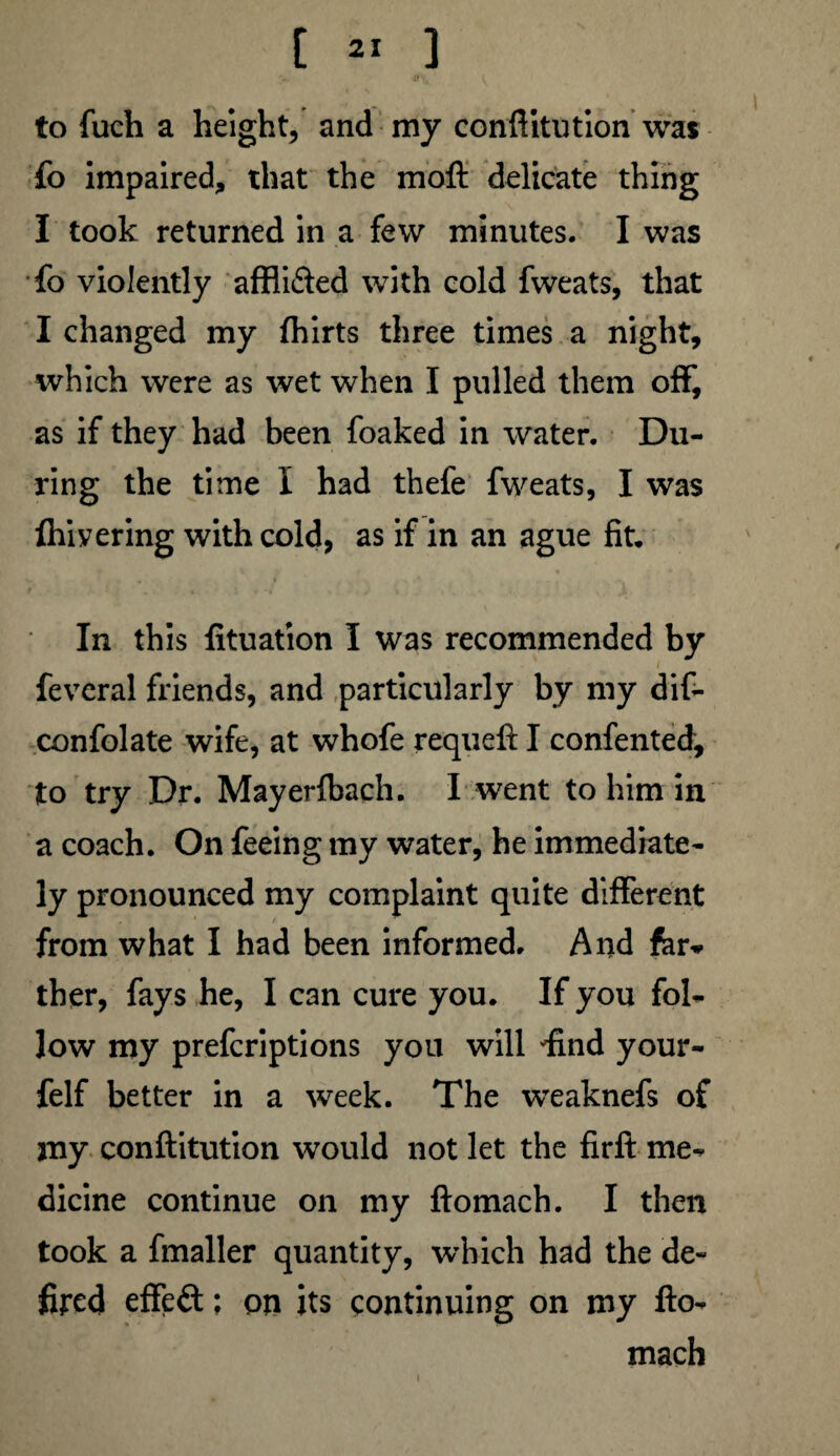to fuch a height, and my conftitution was fo impaired, that the moft delicate thing I took returned in a few minutes. I was fo violently afflifted with cold fweats, that I changed my fhirts three times a night, which were as wet when I pulled them off, as if they had been foaked in water. Du¬ ring the time I had thefe fweats, I was fliivering with cold, as if in an ague fit. In this fituation I was recommended by fevcral friends, and particularly by my dif- confolate wife, at whofe requeft I confented, to try Dr. Mayerfbach. I went to him in a coach. On feeing my water, he immediate¬ ly pronounced my complaint quite different from what I had been informed. And far* ther, fays he, I can cure you. If you fol¬ low my prefcriptions you will find your- felf better in a week. The weaknefs of my conftitution would not let the firft me¬ dicine continue on my ftomach. I then took a fmaller quantity, which had the de~ fired effeft; on its continuing on my fto¬ mach