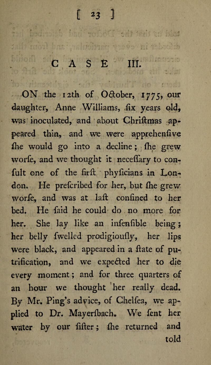 CASE III. • ' ' ' > > r . - ' * ON the 12th of Odtober, 1775, our daughter, Anne Williams, fix years old, was inoculated, and about Chriftmas ap¬ peared thin, and we were apprehenfive Ihe would go into a decline; (he grew worfe, and we thought it neceffary to con- fult one of the firft phyiicians in Lon¬ don, He prefcribed for her, but Ihe grew worfe, and was at laft confined to her * • *• ■ ■ , - ■ *- bed. He faid he could do no more for her. She lay like an infenfible being; her belly fwelled prodigioufly, her lips were black, and appeared in a ftate of pu- trification, and we expected her to die every moment; and for three quarters of an hour we thought her really dead. By Mr. Ping’s advice, of Chelfea, we ap¬ plied to Dr. Mayerlbach. We fent her water by our filter; Ihe returned and told