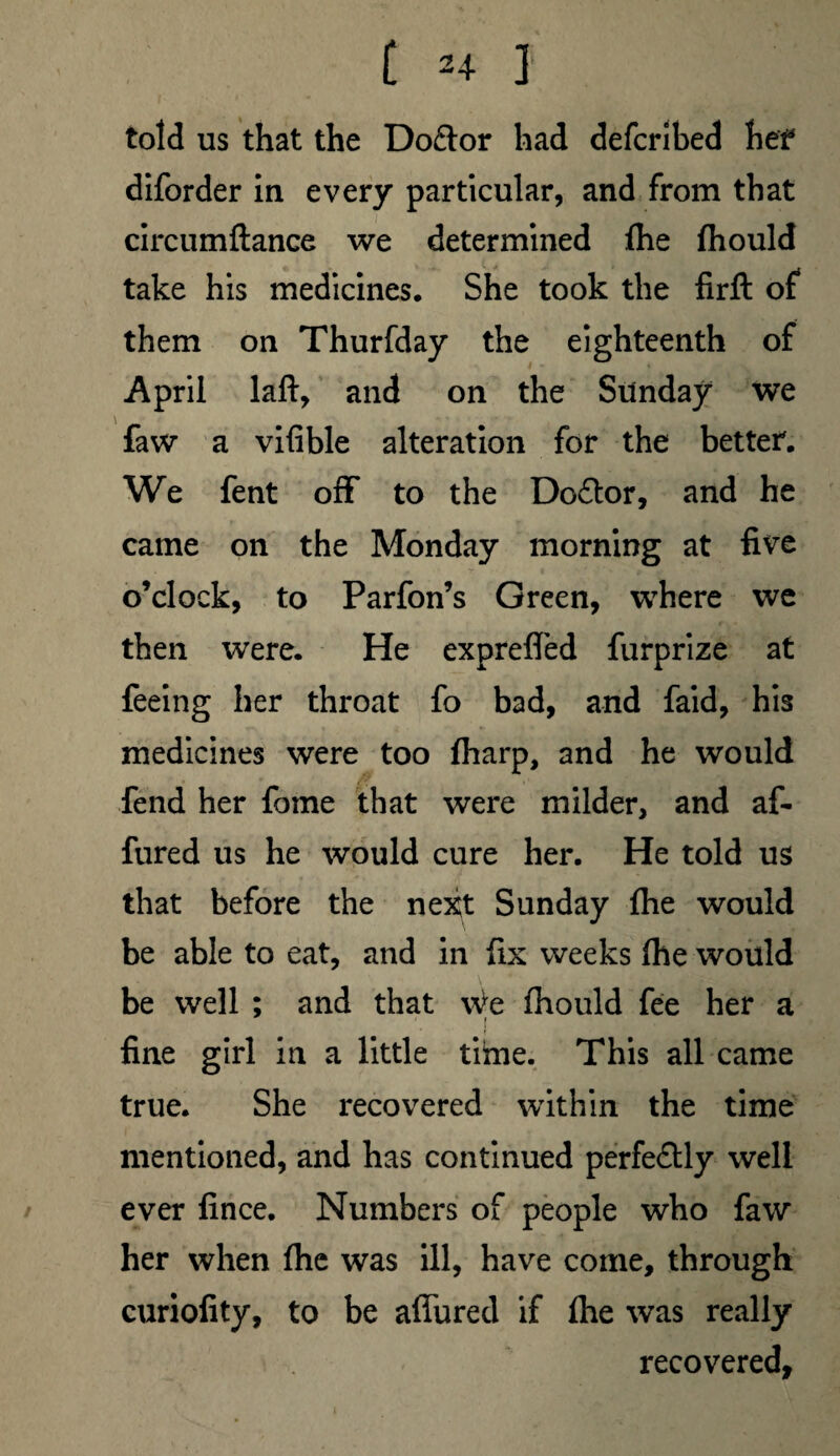 [ 2+ J told us that the Doftor had defcribed hef diforder in every particular, and from that circumftance we determined {he {hould take his medicines. She took the firft of them on Thurfday the eighteenth of April laft, and on the Sunday we faw a vifible alteration for the better. We fent off to the Do£tor, and he came on the Monday morning at five o’clock, to Parfon’s Green, where we then were. He exprefled furprize at feeing her throat fo bad, and faid, his medicines were too {harp, and he would fend her fome that were milder, and af- fured us he would cure her. He told us that before the next Sunday {he would be able to eat, and in fix weeks fhe would be well ; and that \\te {hould fee her a i fine girl in a little tiime. This all came true. She recovered within the time mentioned, and has continued perfectly well ever fince. Numbers of people who faw her when {he was ill, have come, through curiofity, to be affured if {he was really recovered,