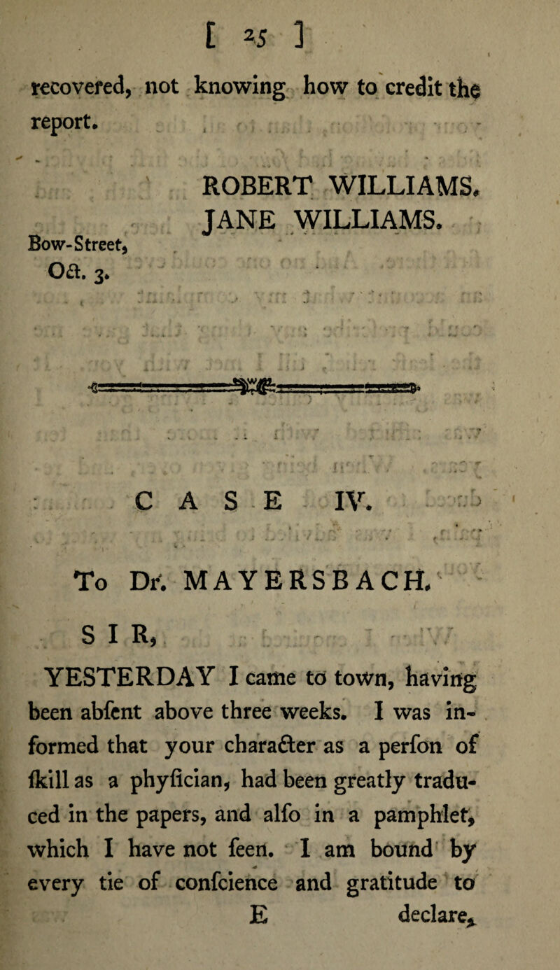 recovered, not knowing how to credit the report. - Bow-Street, Oft. 3. ROBERT WILLIAMS. JANE WILLIAMS. •e ; CASE fif IV. r \ r' ) . t. *.> l To Dr. MAYERSBACH/ SIR, YESTERDAY I came to town, having been abfent above three weeks. I was in¬ formed that your chara&er as a perfon of fkill as a phyfician, had been greatly tradu¬ ced in the papers, and alfo in a pamphlet, which I have not feen. I am bound by * every tie of confcience and gratitude to E declare*