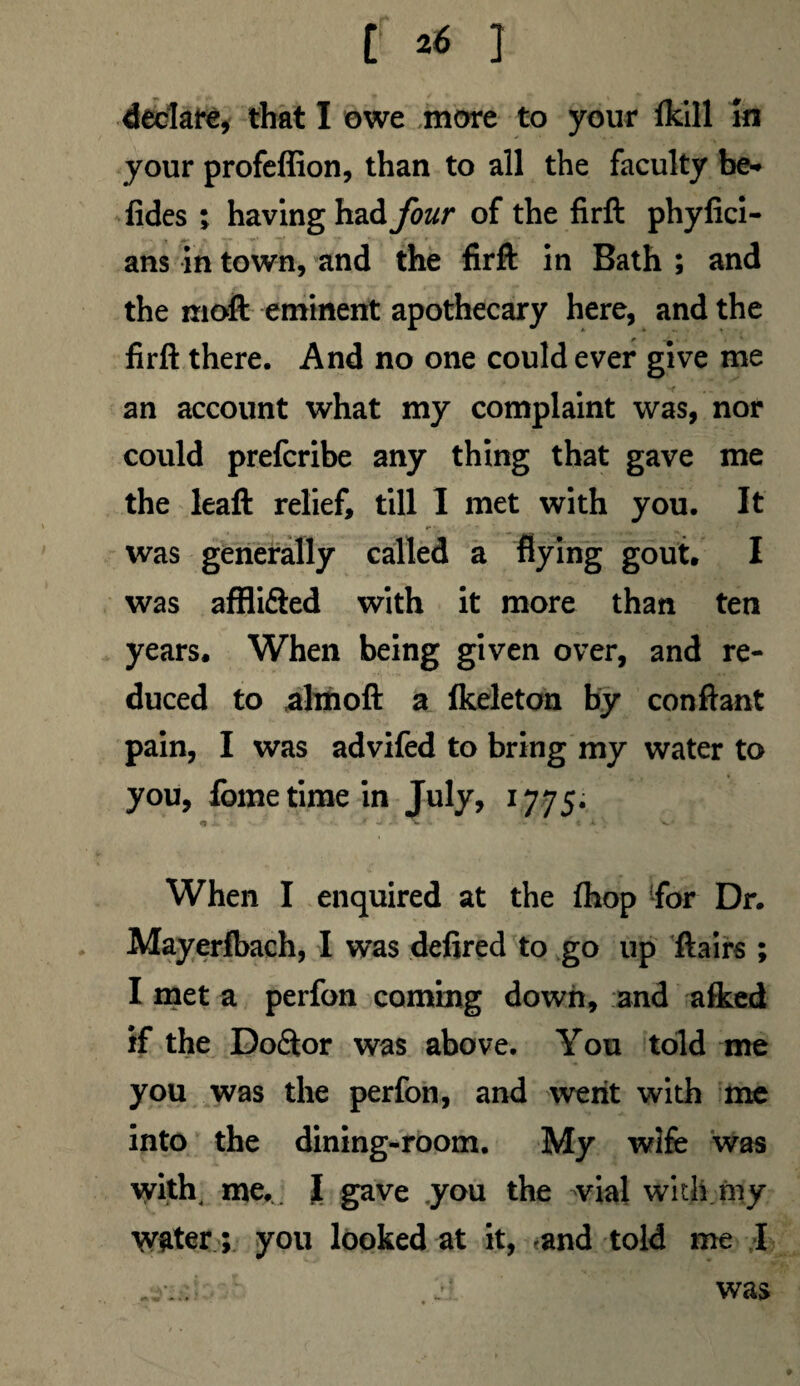declare, that I owe more to your (kill In your profeflion, than to all the faculty be* fides ; having h^four of the firft phyfici- ans in town, and the firft in Bath ; and the moft eminent apothecary here, and the firft there. And no one could ever give me an account what my complaint was, nor could prefcribe any thing that gave me the leaft relief, till I met with you. It was generally called a flying gout. I was afflifted with it more than ten years. When being given over, and re¬ duced to almoft a fkeleton by conftant pain, I was advifed to bring my water to you, feme time in July, 1775. «1 . * -J - . < A V When I enquired at the fhop 'for Dr. Mayerlbach, I was defired to go up ftairs ; I met a perfon coming down, and a&ed if the Doftor was above. You told me you was the perfon, and went with me into the dining-room. My wife was with me. I gave you the vial with my water; you looked at it, and told me I • r j,!. was 9