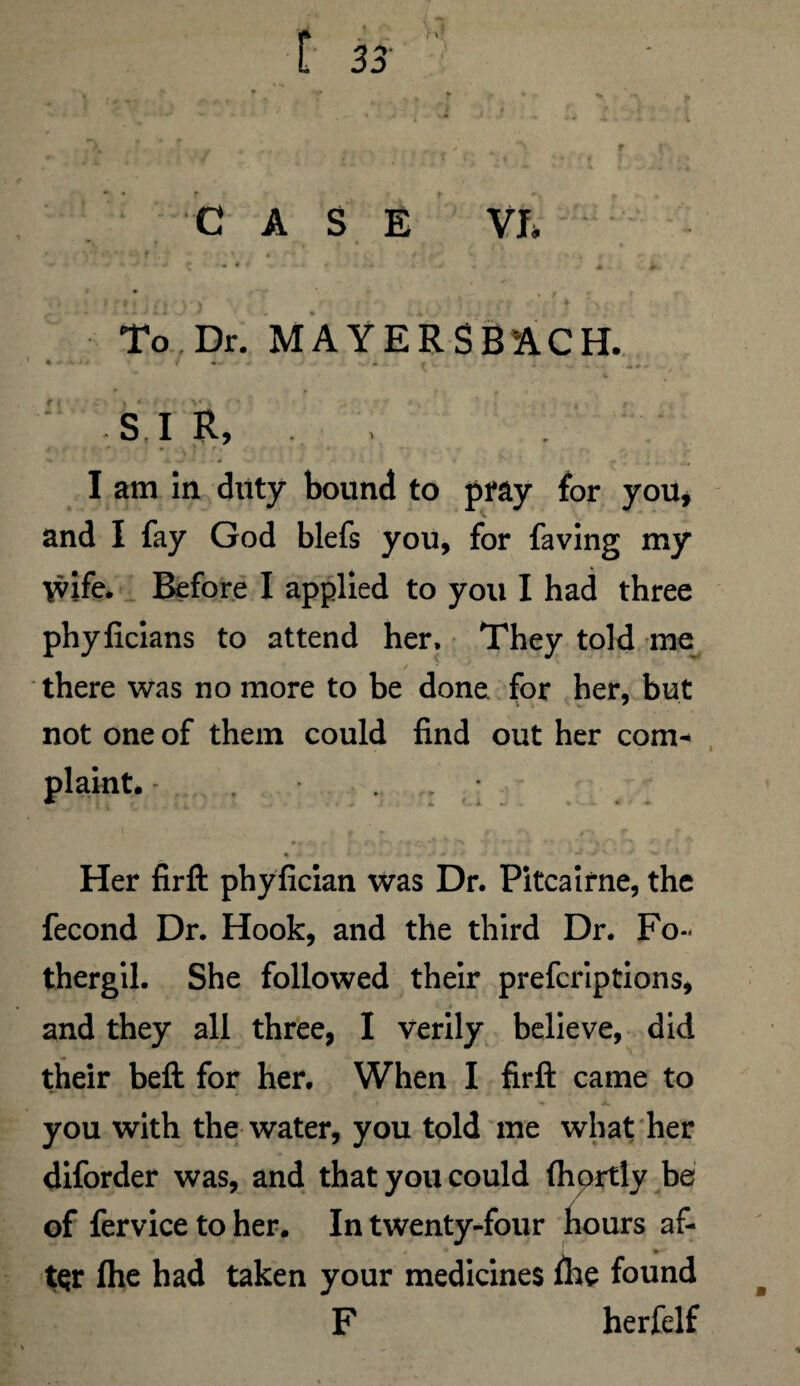 To Dr. MAYERSBACH. %  *J * ■■ + * - - - ( i -■ : v - • • • A * i . ,. I - S, I R, » I am in duty bound to pray for you* and I fay God blefs you, for faving my \vife. Before I applied to you I had three phyficians to attend her. They told me there was no more to be done for her, but not one of them could find out her com¬ plaint. - . » <-1 ^ . * « • - ■ * ■ -j y' -» Her firft phyfician was Dr. Pitcairne, the fecond Dr. Hook, and the third Dr. Fo~ thergil. She followed their prefcriptions, and they all three, I verily believe, did their beft for her. When I firft came to you with the water, you told me what her diforder was, and that you could (hortly be of fervice to her. In twenty-four hours af- tQr fhe had taken your medicines fhe found F herfelf