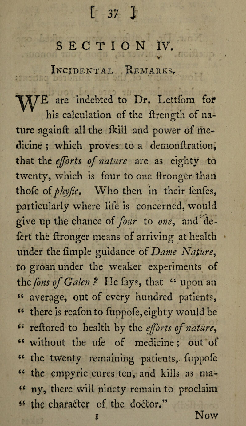 SECTION IV. f * . v: Incidental .Remarks, r * • ♦ - w 1 , w 4 , «?■'<,'* r ’ , •. WE. are indebted to Dr* Lettfom for his calculation of the ftrength of na¬ ture againft all the fkill and power of me¬ dicine ; which proves to a demonftration, that the efforts of nature are as eighty to twenty, which is four to one ftronger than thofe ofphyfic, Who then in their fenfes, particularly where life is concerned, would give up the chance of four to one, and de* fert the ftronger means of arriving at health * under the Ample guidance of Dame Nature, to groan under the weaker experiments of the fons of Galen ? He fays, that “ upon an average, out of every hundred patients, 46 there is reafon to fuppofe, eighty would be reftored to health by the eforts of nature, 44 without the ufe of medicine; out of 44 the twenty remaining patients, fuppofe 44 the empyric cures ten, and kills as ma- 44 ny, there will ninety remain to proclaim ** the charader of the dodor.” ? Now