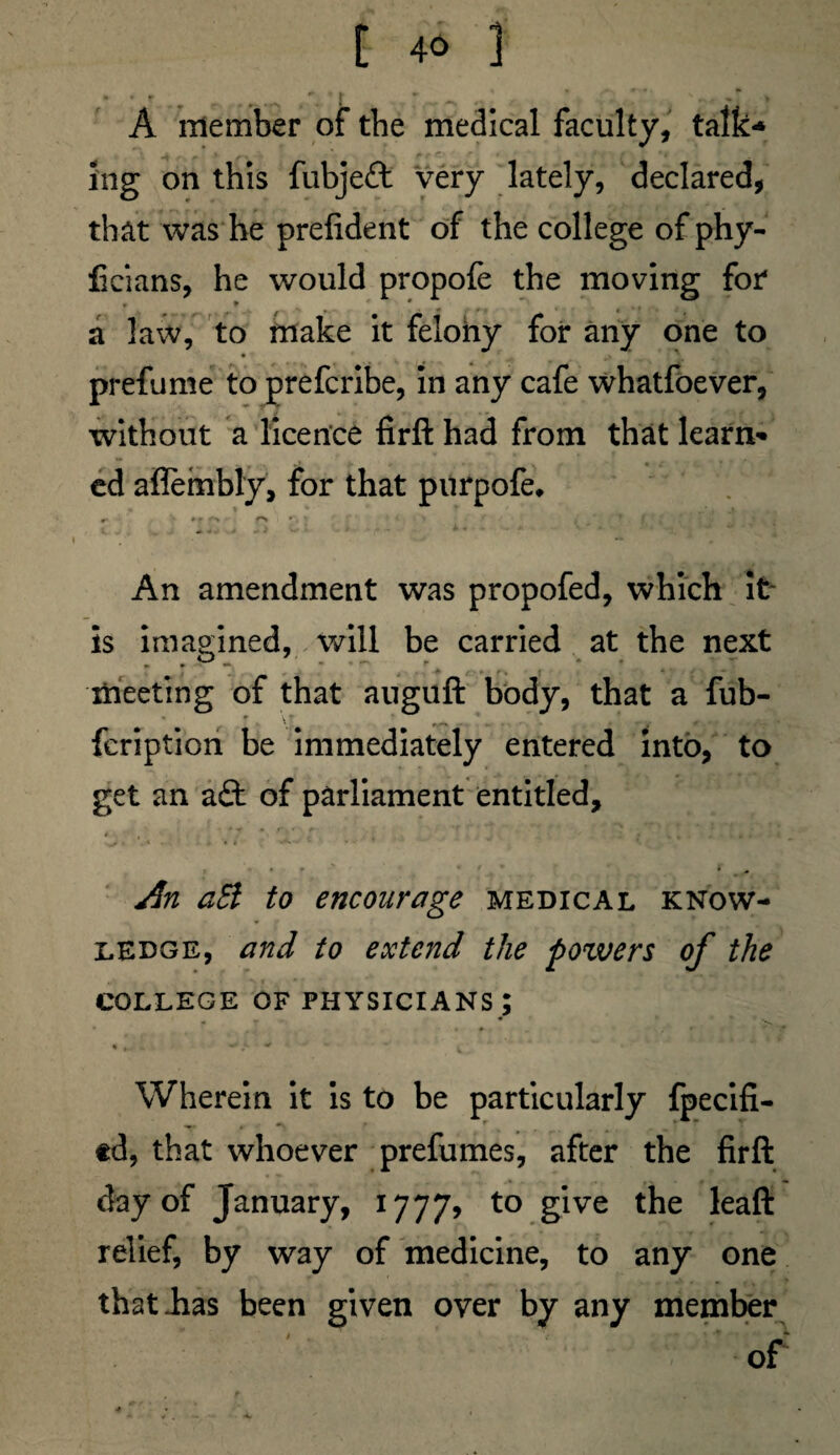 [ 4« 1 A member of the medical faculty, talk* ing on this fubjeft very lately, declared, that was he prefident of the college of phy- ficians, he would propofe the moving for* a law, to make it felohy for any one to prefume to prefcribe, in any cafe whatfoever, without a licence firfl: had from that learn¬ ed aflembly, for that purpofe* f* r j f> < JV t ' r An amendment was propofed, which it is imagined, will be carried at the next meeting of that auguft body, that a fub- \T v ^ . * „ . . . ' . *' TI fcription be immediately entered into, to get an aft of parliament entitled, • r • f , *’ m + An aSi to encourage medical know¬ ledge, and to extend the pozvers of the COLLEGE OF PHYSICIANS ; Wherein it is to be particularly fpecifi- -r . *\ td, that whoever prefumes, after the firfl: day of January, 1777, to S*lve relief, by way of medicine, to any one that has been given over by any member