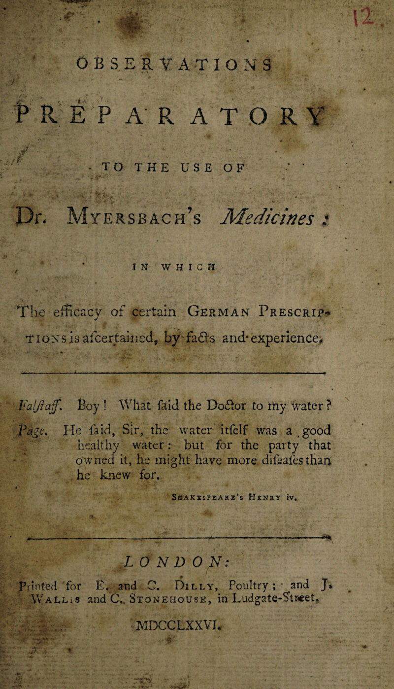 OBSERVATIONS P R E P A R ATO RY • TO THE USE OF s * p' » - * i . * •% Dr. Myersbach’s Medicines : , * IN WHICH The efficacy of certain German Prescrip-* TiONsis afcertained, by fafl*s and*experience# Falfiaff,\ Boy ! What faid the Do£or to my water ? Pige. He faid, Sir, the water itfelf was a 4 good healthy water: but for the party that owned it, he might have more diihafesthan he knew for. SSAKXSPEARS’s HENRY IV. LO N D ON: printed for E. and C. Dilly, Poultry; - and J, Wallis and C„ Stoneiiouse, in Ludgate-Stseet, MDCCLXXVI. 4