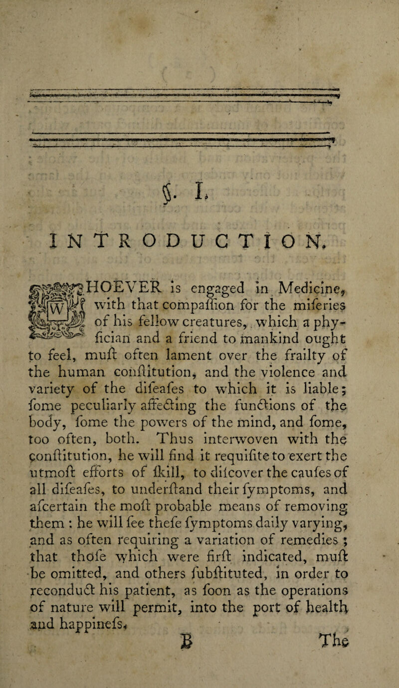 t- ' ■ ■ 1 1 . - r >•* • ■ -:--- §• L INTRODUCTION. fiS^HOEVER is engaged in Medicine, PfWTl t^Lat companion for the miferies of his fellow creatures, which a phy- 4a^sv^ fician and a friend to mankind ought to feel, muft often lament over the frailty of the human conhitution, and the violence and variety of the dileafes to which it is liable; fome peculiarly aftedling the functions of the body, fome the powers of the mind, and fome, too often, both. Thus interwoven with the Conhitution, he will find it requifite to exert the utmoft efforts of Ikill, to difcover the caufes of all difeafes, to underhand their fymptoms, and afcertain the moh probable means of removing them : he will fee thefe fymptoms daily varying, and as often requiring a variation of remedies ; that thole which were firh indicated, muft be omitted, and others fubftituted, in order to recondudt his patient, as foon as the operations of nature will permit, into the port of health and happinefs* * , £ The
