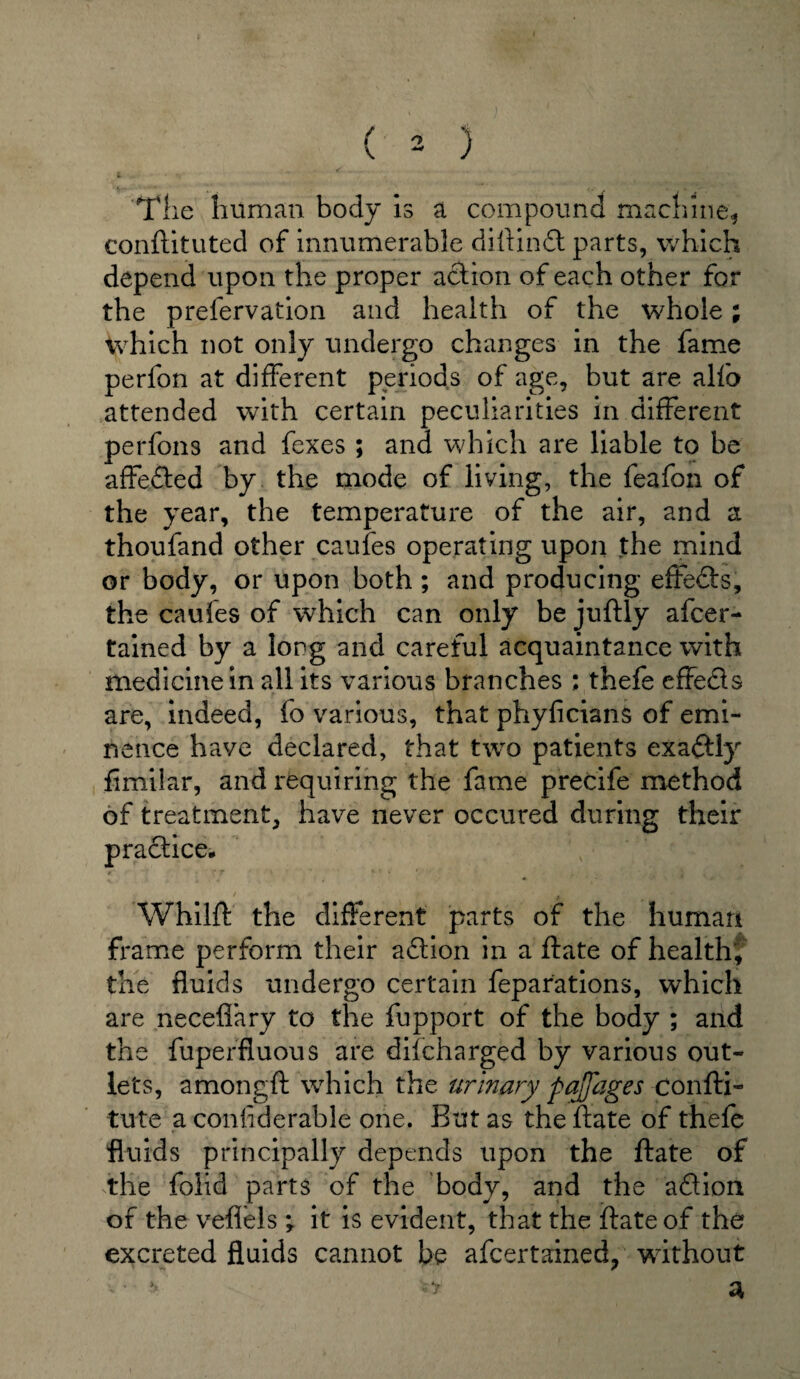 The human body is a compound machine, conftituted of innumerable diftindt parts, which depend upon the proper action of each other for the prefervation and health of the whole; which not only undergo changes in the fame perfon at different periods of age, but are alfo attended with certain peculiarities in different perfons and fexes ; and which are liable to be affedled by the mode of living, the feafon of the year, the temperature of the air, and a thoufand other caufes operating upon the mind or body, or upon both; and producing effects, the caufes of which can only be juftly afcer- tained by a long and careful acquaintance with medicine in all its various branches ; thefe effects are, indeed, fo various, that phyficians of emi¬ nence have declared, that two patients exactly fimiiar, and requiring the fame precife method of treatment, have never occured during their pradtice. 0' , • r t 1 k r » ' ■ Whilft the different parts of the human frame perform their adlion in a ftate of healthy the fluids undergo certain feparations, which are neceflary to the fupport of the body ; and the fuperfluous are discharged by various out¬ lets, amongft which the urinary pajjages confti- tute a conliderable one. But as the ftate of thefe fluids principally depends upon the ftate of the folid parts of the body, and the adlion of the vefiels ; it is evident, that the ftate of the excreted fluids cannot be afcertained, without > • -6 3