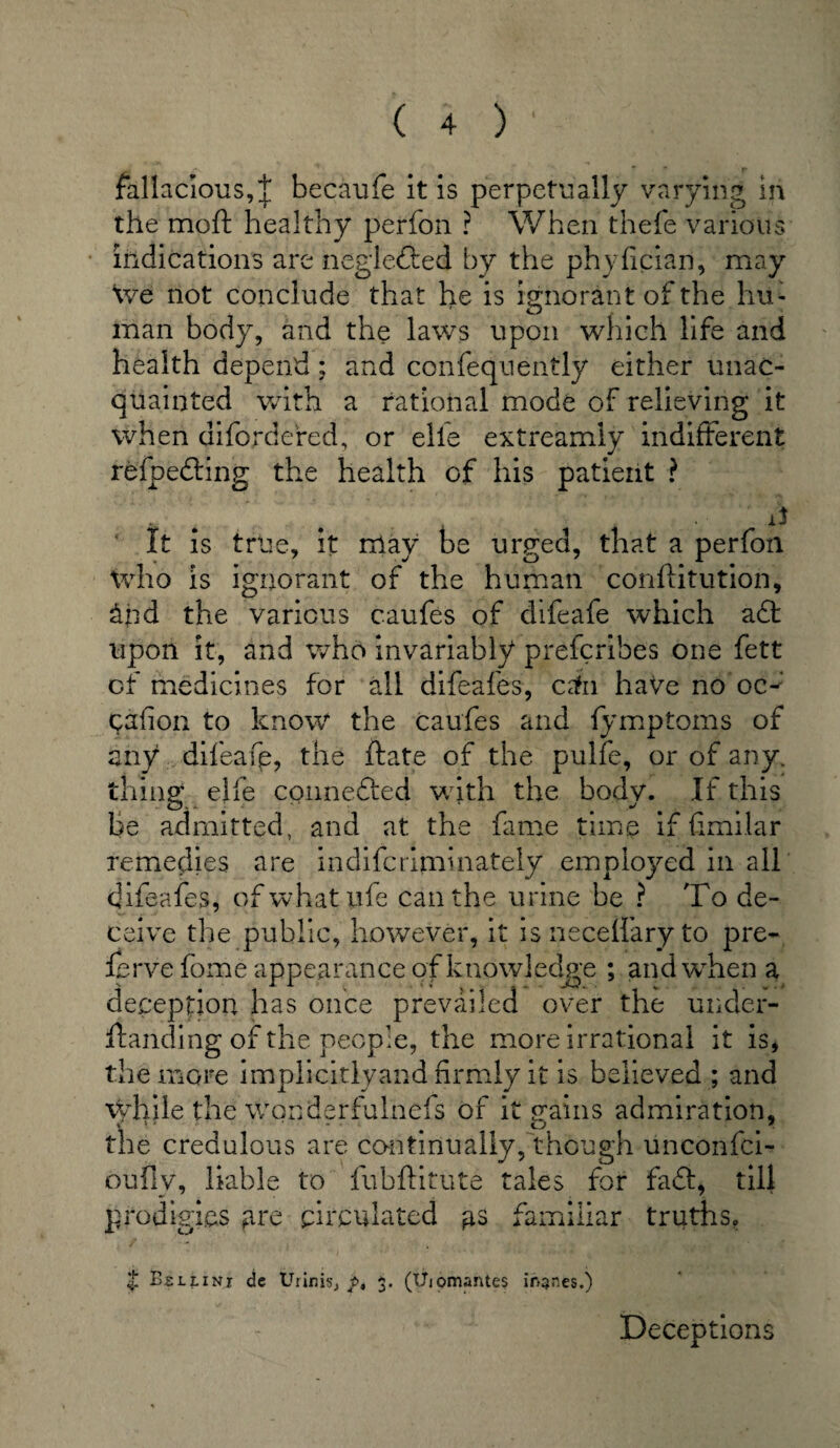 fallacious,^ becaufe it is perpetually varying in the mo ft healthy perfon ? When thefe various indications are neglefted by the phyfician, may We not conclude that he is ignorant of the hu¬ man body, and the laws upon which life and health depend; and confequently either unac¬ quainted with a rational mode of relieving it when difordered, or elie extreamiy indifferent refpe&ing the health of his patient ? ‘ * • 4 P It is true, it may be urged, that a perfon who is ignorant of the human conftitution, &nd the various caufes of difeafe which a<£t upon it, and who invariably preferihes one fett of medicines for all difeafes, c±i haVe no oc^ cation to know the caufes and fymptoms of any difeafe, the ftate of the pulfe, or of any. tiling elfe connefted with the body. If this be admitted, and at the fame time if fimilar remedies are indifcrijninately employed in all difeafes, of what pfe can the urine be ? To de¬ ceive the public, however, it is neceffary to pre¬ serve fome appeaiumce of knowledge ; and when a deception has once prevailed over the under¬ standing of the people, the more irrational it is, the more implicitlyand firmly it is believed ; and while the wonderfulnefs of it gains admiration, the credulous are continually, though unconfci- oufly, liable to fubftitute tales for fadl, till prodigies gre circulated familiar truths. £ Bellini de Urinisj t>, 3. (Uiomantes ih^nes.) Deceptions