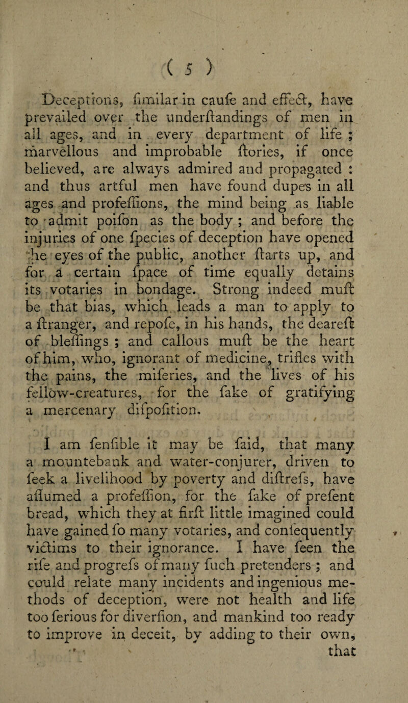 Deceptions, fimilar in caufe and effedt, have prevailed over the understandings of men in all ages, and in every department of life ; marvellous and improbable ftories, if once believed, are always admired and propagated : and thus artful men have found dupe's in all ages and profeffions, the mind being as liable to admit poifon as the body ; and before the injuries of one fpecies of deception have opened the eyes of the public, another ft arts up, and for a certain fpace of time equally detains its votaries in bondage. Strong indeed muft be that bias, which leads a man to apply to a ftranger, and repofe, in his hands, the deareft of bleffings ; and callous muft be the heart of him, who, ignorant of medicine, trifles with the pains, the miferies, and the lives of his fellow-creatures, for the fake of gratifying a mercenary difpofition. I am fen Able it may be faid, that many a mountebank and water-conjurer, driven to feek a livelihood by poverty and diftrefs, have aflumed a profeftion, for the fake of prefent bread, which they at j&rft little imagined could have gained fo many votaries, and coniequently victims to their ignorance. I have feen the rife and progrefs of many fuch pretenders ; and could relate many incidents and ingenious me¬ thods of deception, were not health and life too ferious for diverfion, and mankind too ready to improve in deceit, by adding to their own,