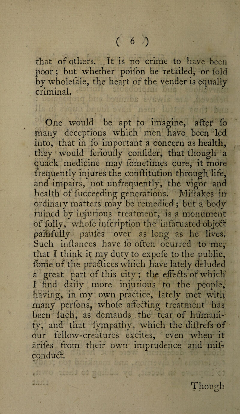 that of others. It is no crime to have been poor; but whether poifon be retailed, or fold by wholefale, the heart of the vender is equally criminal. One would be apt to imagine, after fo many deceptions which men have been led into, that in fo important a concern as health, they would feriouily conlider, that though a quack medicine may fometimes cure, it more frequently injures the conftitution through life, and impairs, not unfrequently, the vigor and health of fucceeding generations. Mistakes in ordinary matters may be remedied ; but a body ruined by injurious treatment, is a monument of folly, whole inscription the infatuated object paihfully paufes over as long as he lives. Such inftances have fo often ocurred to me, that I think it my duty to expofe to the public, fome of the practices which have lately deluded a great part of this city; the effefts of which' I find daily more injurious to the people, having, in my own practice, lately met with many perfons? whole affecting treatment has been fuch, as demands the tear of humani¬ ty, and that fy.mpat.hy, which the d ill refs of our fellow-creatures excites, even when- it arifes from their own imprudence and mil- conduct. Though r