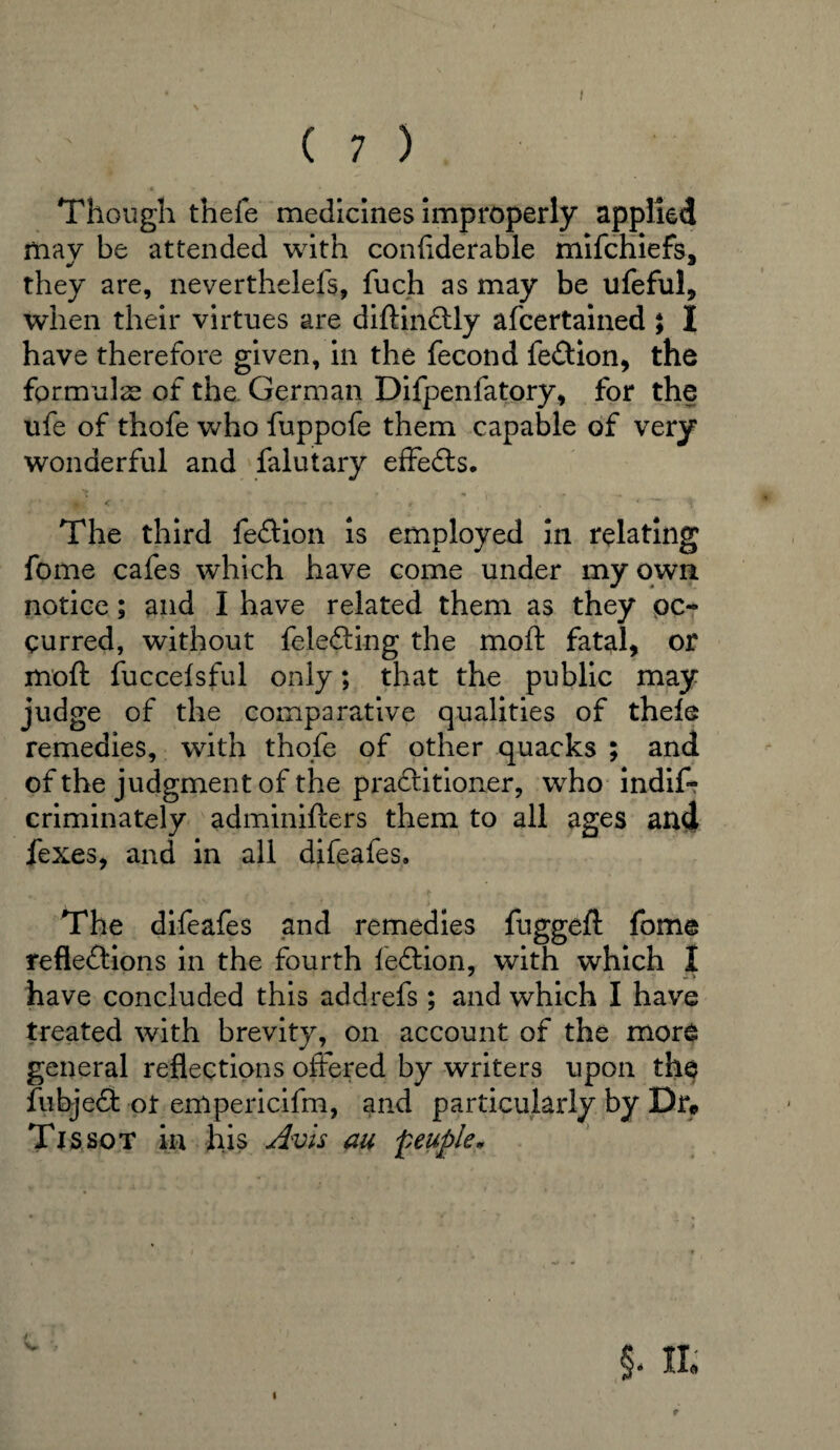 ( 7 ) Though theie medicines improperly applied may be attended with considerable mifchiefs* they are, neverthelefs, Such as may be ufeful, when their virtues are diftinctly afcertained ; I have therefore given, in the fecond Section, the formulae of the German Difpenfatory, for the ufe of thofe who fuppofe them capable of very wonderful and Salutary effects. The third fection is employed in relating fome cafes which have come under my own notice; and I have related them as they oc¬ curred, without {electing the moft fatal, or moft fucceisful only; that the public may judge of the comparative qualities of theie remedies, with thofe of other quacks ; and of the judgment of the practitioner, who indis¬ criminately adminifters them to all ages and fexes, and in all difeafes. The difeafes and remedies fuggeft fome reflections in the fourth lection, with which I have concluded this addrefs; and which I have treated with brevity, on account of the more general reflections offered by writers upon the Subject ot empericifm, and particularly by Dr* Tjssot in his Avis au fieuple* 4- V
