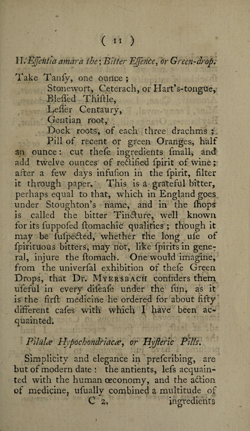 ( ) ll.EJJentia amdra the; Bitter EjJence, or Green-drop. Take Tanfy, one ounce ; Stonewort, Ceterach, or Hart’s-tong-tie, Blefled Thiftle, Leifer Centaury, Gentian root, Dock roots, of each three drachms ; Pill of recent or green Oranges, half an ounce: cut thefe ingredients fmall, and add twelve ounces of rectified fpirit of wine; after a few days infufion in the fpirit, filter it through paper. This is a grateful bitter, perhaps equal to that, which in England goes under Stoughton’s name, and in the {hops is called the bitter Tindfure, well known for its fuppofed ftomachic qualities ; though it may be fufpefted, whether the long ufe of fpirituous bitters, may not, like fpirits in gene¬ ral, injure the ftomach. One would imagine, from the univerfal exhibition of thefe Green Drops, that Dr. Myersbach confrders them ufeful in every difeafe under the fun, as it is the firft medicine he ordered for about fifty different cafes with which I have been ac¬ quainted. v Filulre Hypochondriac#, or Hyjleric Pills. Simplicity and elegance in prefcribing, are but of modern date : the antients, lefs acquain¬ ted with the human oeconomy, and the attion of medicine, ufually combined a multitude of C 2, ingredients