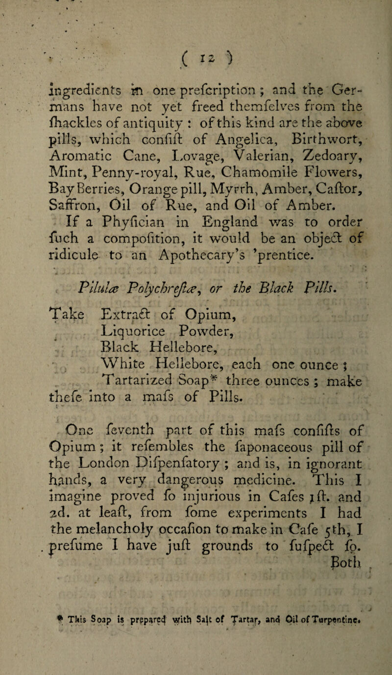 ' ( IZ ) t ingredients in one prefcription ; and the Ger¬ mans have not yet freed themfelves from the fhackles of antiquity : of this kind are the above pills, which confift of Angelica, Birthwort, Aromatic Cane, Lovage, Valerian, Zedoary, Mint, Penny-roval, Rue, Chamomile Flowers, Bay Berries, Orange pill, Myrrh, Amber, Caftor, Saffron, Oil of Rue, and Oil of Amber. If a Fhyfician in England was to order fuch a composition, it would be an objecd of ridicule to an Apothecary’s ’prentice. Pilule Polychrefire, or the Black Pills. Take Extraft of Opium, Liquorice Powder, Black Hellebore, White Hellebore, each one ounce ; Tartarized Soap* three ounces ; make thefe into a mafs of Pills. One feventh part of this mafs confifts of Opium; it refembles the faponaceous pill of the London Difpenfatory ; and is, in ignorant hands, a very dangerous medicine. This I imagine proved fo injurious in Cafes jft. and ad. at leaf!, from fome experiments I had the melancholy occafion to make in Cafe 5th, I . prefume I have juft grounds to fufpe£t fo. Both * This Soap is prgparc^ witb Sa}t of Tartar, and Oil of Turpentine*
