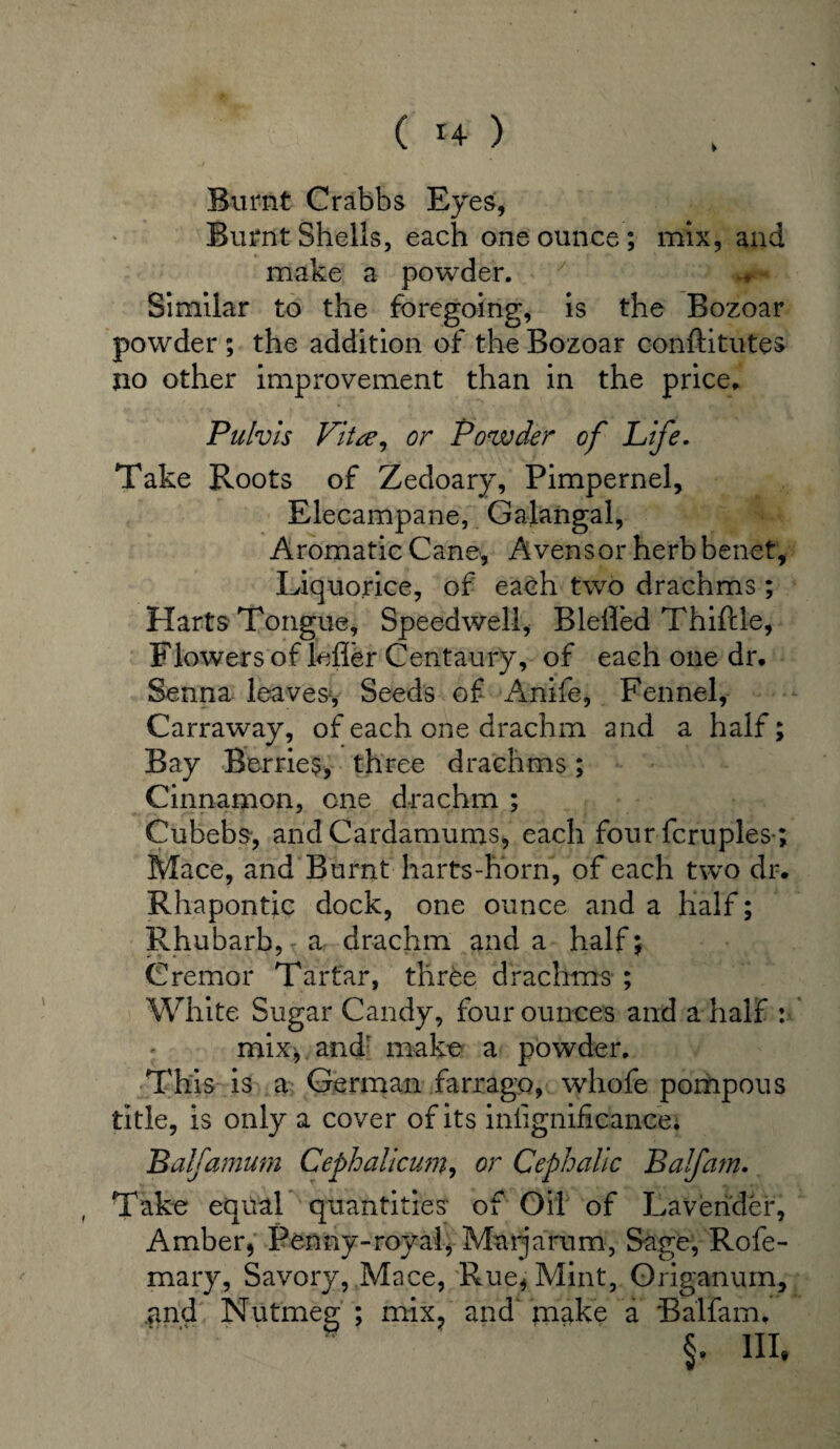 Burnt Crabbs Eyes, Burnt Shells, each one ounce; mix, and make a powder. y > ^ Similar to the foregoing, is the Bozoar powder ; the addition of the Bozoar conftitutes no other improvement than in the price. Pulvis Vita, or Powder of Life. Take Roots of Zedoary, Pimpernel, Elecampane, Galangal, Aromatic Cane, Avensor herb benet. Liquorice, of each two drachms; Harts Tongue, Speedwell, Blelled Thifcle, Flowers of lefler Centaury, of each one dr. Senna leaves. Seeds of Anife, Fennel, Carraway, of each one drachm and a half; Bay Berries, three drachms; Cinnamon, one drachm ; Cubebs, and Cardamoms, each four fcrupies-; Mace, and Burnt harts-horn, of each two dr. Rhapontic dock, one ounce and a half; Rhubarb, r a drachm and a half: Cremor Tartar, three drachms ; White Sugar Candy, four ounces and a half : mix, and' make a powder. This is a German farrago, whofe pompous title, is only a cover of its insignificance. Balfamurn Cephalicum, or Cephalic Balfam. Take equal quantities of Oil of Lavender, Amber, Penny-royal, Marjarum, Sage, Rofe- mary, Savory, Mace, Rue, Mint, Origanum, .and Nutmeg ; mix? and make a Balfam. §. in.