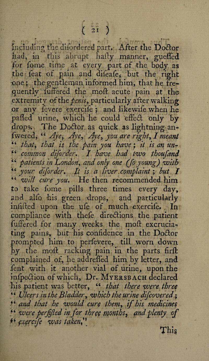 ir *■ *. >_ r* r * C ‘ ^ } , , 'r T* * '*r * including the disordered part. After the Doctor had, in this abrupt hafty manner, gueffed for feme time at eyery part pf the. body as the feat of pain and difeafe* but the right lope,; the gentleman informed him, that he fre¬ quently Suffered the moft acute pain at the extremity ofthz penis, particularly after walking or any Severe exercife ; and likewife when he palled urine, which he could effed only by drops* The Dodor as quick as lightning an- Swered, 44 Aye, Aye, Aye, you are right, I meant 44 that, that is the pain you have; it is an un- 44 common di[order. I have had two thoufand 44 patients in London, and only one (Jo young) with 44 your diforder. It is a liver .complaint; but I 44 will cure you. He then recommended him to take fome pills three times every day, and alfo his green drops, and particularly infilled upon the ufe of much exercife* In compliance with thefe diredions the patient Suffered for many weeks the moft excrucia¬ ting pains, but his confidence in the Dodor prompted him to perSevere, till worn down by the moft racking pain in the parts firfl: complained of, he addreffed him by letter, and Sent with it another vial of urine, upon the inlpedion of which, Dr. Myersbach declared his patient was better, 46 that there were three 44 Ulcers in the Bladder, which the urine dif cover ed; 44 and that he would cure them, if his medicines 44 were perfijled in for three months7 and plenty of *4 exercife was takerf% This