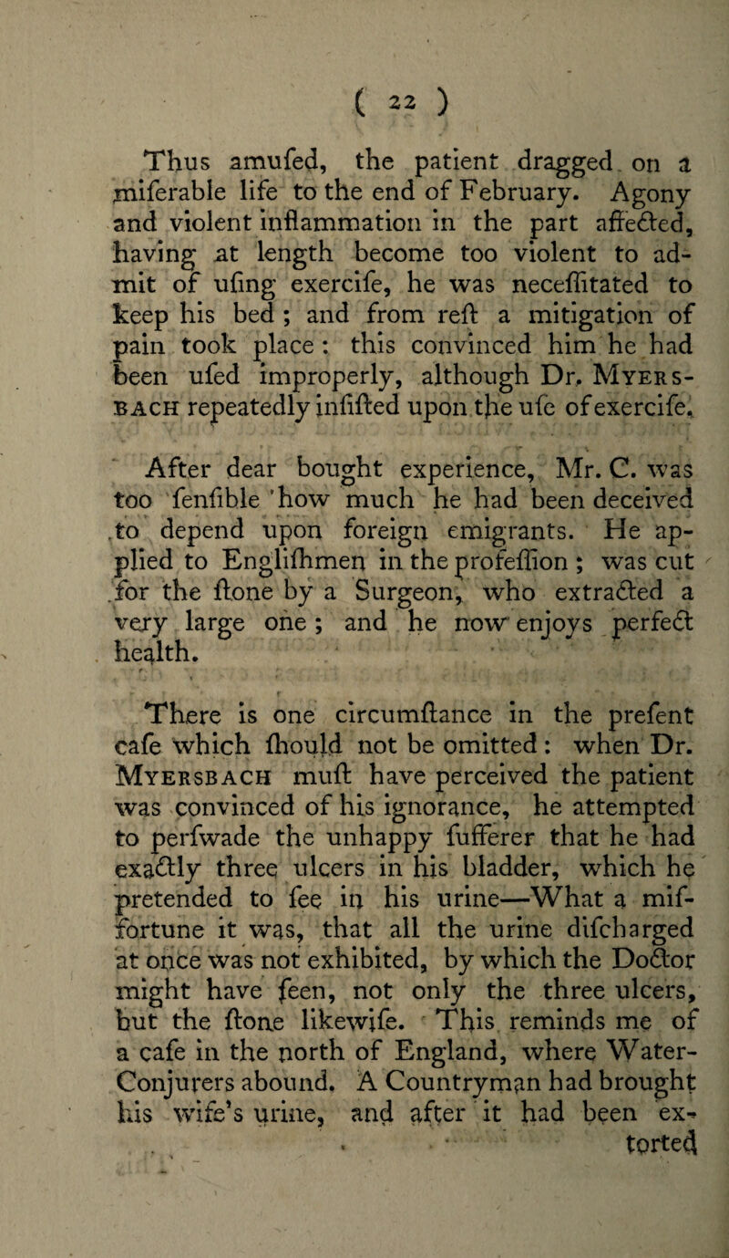 Thus amufed, the patient dragged on a ;miferable life to the end of February. Agony and violent inflammation in the part affefted, having at length become too violent to ad¬ mit of ufing exercife, he was necefiitated to keep his bed ; and from reft a mitigation of pain took place : this convinced him he had been ufed improperly, although Dr. Myers- bach repeatedly infifted upon the ufe of exercife* After dear bought experience, Mr. C. was too fenfible ‘how much he had been deceived .to depend upon foreign emigrants. He ap¬ plied to Englilhmen in the profefiion ; was cut for the ftone by a Surgeon, who extrafted a very large one; and he now enjoys perfedt health. There is one circumftance in the prefent cafe which fhould not be omitted : when Dr. Myersbach muft have perceived the patient was convinced of his ignorance, he attempted to perfwade the unhappy fufferer that he had exactly three ulcers in his bladder, which he pretended to fee in his urine—What a mif- fortune it was, that all the urine difcharged at once was not exhibited, by which the Dodtor might have feen, not only the three ulcers, but the ftone likewjfe. This reminds me of a cafe in the north of England, where Water- Conjurers abound, A Countryman had brought his wife’s urine, and after it had been ex^ ■ * torted