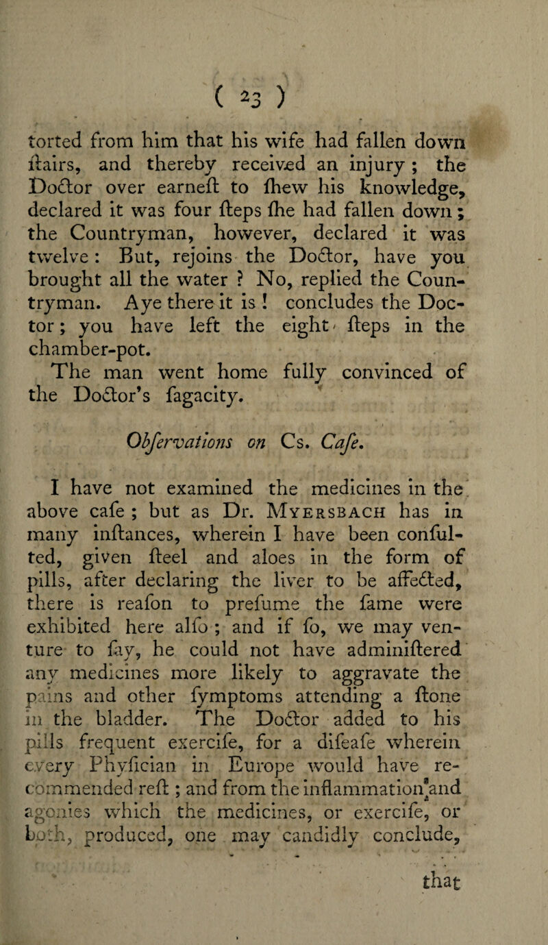 torted from him that his wife had fallen down ftairs, and thereby received an injury; the Doctor over earneft to fhew his knowledge, declared it was four fteps ftie had fallen down ; the Countryman, however, declared it was twelve : But, rejoins the Doftor, have you brought all the water ? No, replied the Coun¬ tryman. Aye there it is ! concludes the Doc¬ tor ; you have left the eight' fteps in the chamber-pot. The man went home fully convinced of the Dodtor’s fagacity. Obfervations on Cs. Cafe. I have not examined the medicines in the above cafe ; but as Dr. Myersbach has in many inftances, wherein I have been conful- ted, given fteel and aloes in the form of pills, after declaring the liver to be affefted, there is reafon to prefume the fame were exhibited here alfo ; and if fo, we may ven¬ ture to fry, he could not have adminiftered any medicines more likely to aggravate the pains and other fymptoms attending a ftone in the bladder. The Doftor added to his pills frequent exercife, for a difeafe wherein every Phyfician in Europe would have re¬ commended reft ; and from the inflammationand agonies which the medicines, or exercife, or Loth, produced, one may candidly conclude, « V -•* . ■¥ I I  '*■ ' ' , ' that