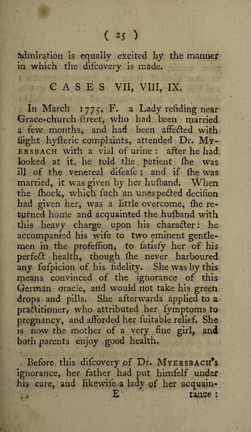 admiration is equally excited by the manner in which the difcovery is made. / »■ i '• GASES VII, VIII, IX. In March 1775, F. a Lady refiding near Grace-church-ft reet, who had been married a few months, and had been affected with flight hyfteric complaints, attended Dr. My- ersbach with a vial of urine : after he had looked at it, he told the patient fhe was ill of the venereal difeafe ; and if fhe was married, it was given by her hufiband. When the fhock, which fuch an unexpected decifion had given her, was a little overcome, fhe re¬ turned home and acquainted the hufband with this heavy charge upon his character: he accompanied his wife to two eminent gentle¬ men in the profeffion, to fatisfy her of his perfeCt health, though (he never harboured any fufpicion of his fidelity* She was by this means convinced of the ignorance of this German oracle, and wmuld not take his green drops and pills.- She afterwards applied to a practitioner,' who attributed her fymptoms to pregnancy, and afforded her fuitable relief* She is now the mother of a very fine girl, and both parents enjoy good health, * Before this difcovery of Dr. MY£RSBACHrs ignorance, her father had put himfelf under his care, and likewife a lady of her acquain- ■ \ j E*' taace;