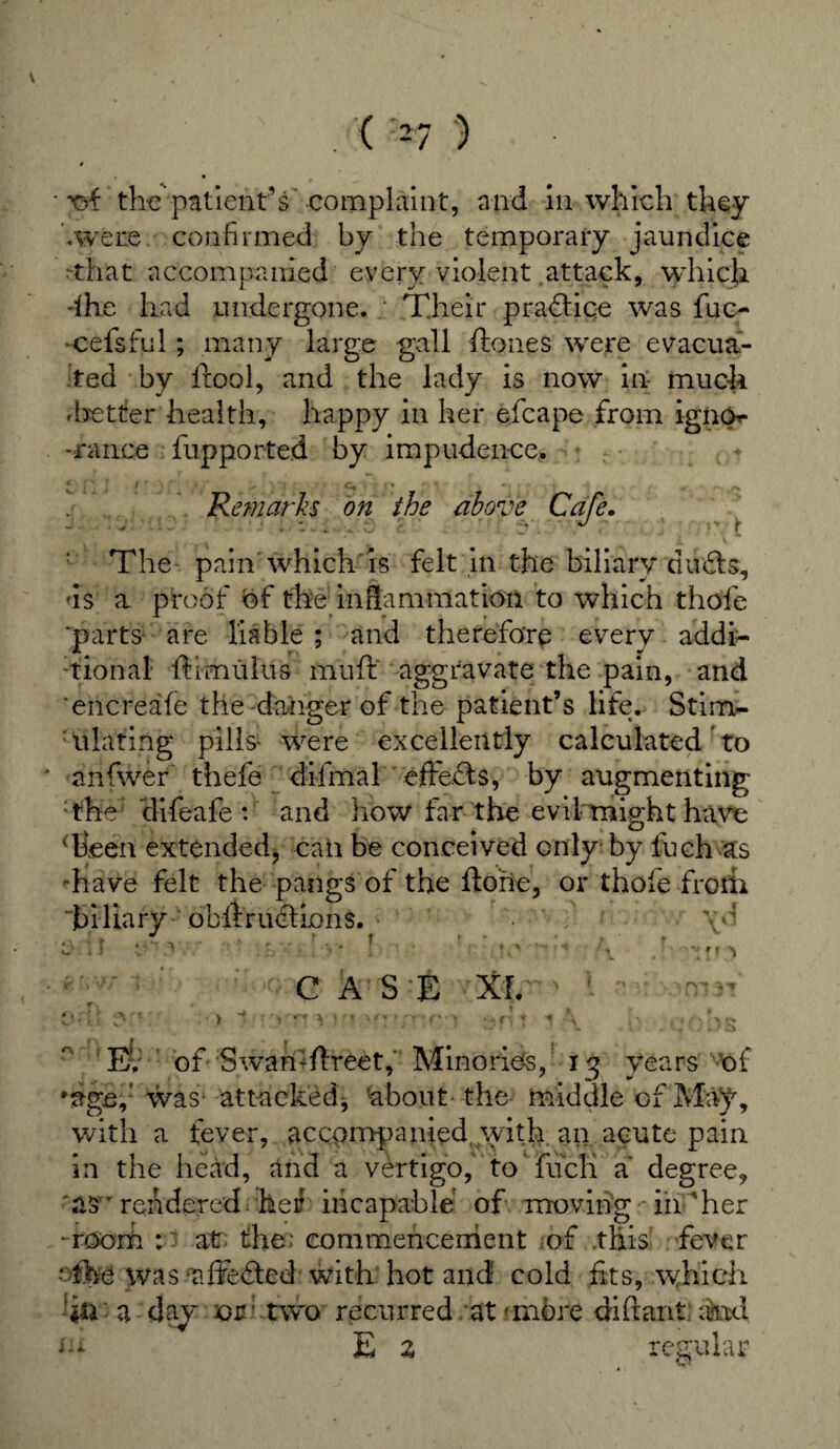 * ■ xrf the patient’s’complaint, and in which they '.were confirmed by the temporary jaundice •that accompanied every violent attack, which dhe had undergone. Their practice was five- ■cefsful; many large gall ft ones were evacua¬ ted by ftool, and the lady is now in- much .better health, happy in her efcape from igno- -rance fupported by impudence,. 4 ■ s i f • ... c, % • •. „ .. ^ Remarks on the above Cafe. J ... . J, ' • ‘ ; . 1 „ ±... ■, ’• •- O ; ; f The pain which is felt in the biliary dufts, ds a proof of the inflammation to which thofe “parts are liable ; and therefore every addi¬ tional ft i mulu s mu ft aggravate the pain, and encreafe the-danger of the patient’s life. Stim¬ ulating pills- were excellently calculated to anfwer thefe difmal effects, by augmenting :the clifeafe : and how far the evil might have Teen extended, can be conceived only by inch as '•have felt the pangs of the ftoiie, or thole froth biliary obftruclions. ’ f ' \o * > t * * ’ O £, 'V % * > * ♦ *T ^ ^ v - .... . 4 , * < \ . aI ' • ; : ^ : - C A 15 E XL ' ■■ .•> iMrrnvuionnTtc-i 1* .cobs E. of Swan:ftreet, Minorie-s, xy years of 'age,1 was- attacked, 'about the middle of May, with a fever, accompanied with an acute pain in the head, and a vertigo,' to' fucTi a degree, 'as r rendered, her incapable of moving in Ter -room : at the: commencement of this fever cihe was affeded with hot and cold fits, which hi a day or two recurred at'more diftant and tu E z regular