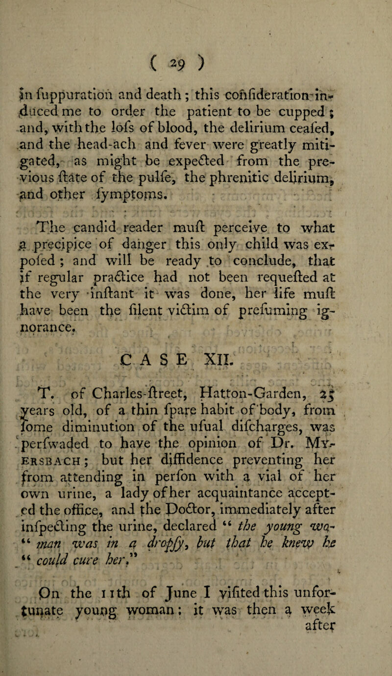 5n fuppuration and death ; this cohfideratiomin<- 4uced me to order the patient to be cupped ; and, with the lofs of blood, the delirium ceafed, and the head-ach and fever were greatly miti¬ gated, as might be expected from the pre¬ vious ftate of the pulfe, the phrenitic delirium, and other fymptoms. The candid reader mull perceive to what a precipice of danger this only child was exr poled ; and will be ready to conclude, that if regular practice had not been requefted at the very -inftant it was done, her life mull have been the filent vidtim of prefuming ig¬ norance. • • . . * ■ ■■*- .. ,f 0: * .. . t ... CASE XII. . *■ • v , . * , i » » • J - • * . ‘ \ ( r- •> • • . . • * r- *'* <*•**•» ' 4'~ » **• T. of Charles-ftreet, Hatton-Garden, years old, of a thin fpare habit of body, from fome diminution of the ufual difcharges, was perfwaded to have the opinion of Dr. Mt> ersbach; but her diffidence preventing her from attending in perfon with a vial of her own urine, a lady of her acquaintance accept¬ ed the office, and the Doftor, immediately after infpefling the urine, declared 46 the young wo,- 44 man was in a drofijy, hut that he knew he 44 could cure her” Qn the nth of June I yifited this unfor¬ tunate young woman; it was then a weeh after