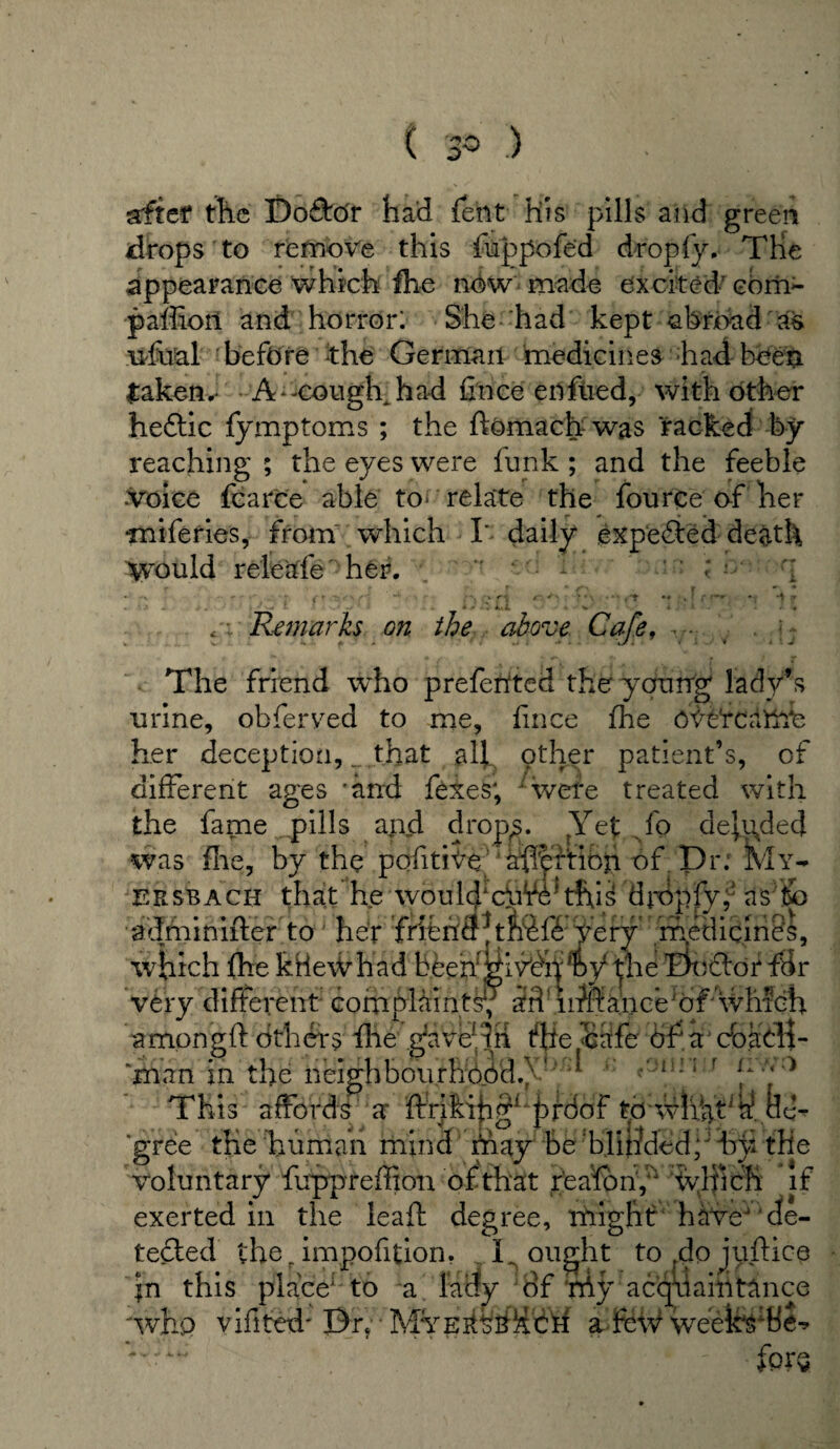 sftef the Dofto'r had feht his pills and green drops to remove this ftappofed drop fy. The appearance which fhe now made excited- com- paflioil and horror: She had kept abroad as ufual before the German medicines had been taken.- A-cough had Cnee enfued, with other hedtic fymptoms ; the ftomach was racked by reaching ; the eyes were funk ; and the feeble voice fearce able to* relate the fource of her miferies, from which I' daily expected death yrould releafe her. ' : * -x - *• ■ • (f 'n \ \ ' * \ • ■ ■ i *T • -4 x • 1 -* -/' « . . >. x i % c -- Remarks on the above Cafe, v- . j- The friend w'ho prefented the young lady’s urine, obferved to me, fmee fhe O^etcaftTe her deception, _ that all other patient’s, of different ages 'and fexes; wvete treated with the fame pills and drops. fYet fo deluded was foe, by the pofitiVe aftpftibn of Dr; My- eksbach that he woulffcfffo tfij£ dropfy,; as to adminifter to her friehCT|ttefi'Very medicines, which fhe ktle\Vhad beehi^iv'dh,Dytl|'he Bcftor ffir very different complaints^ an iitffance of which among ft others file gave^ih the cafe of a doacH- man in the neighbourhood./ ’ 1 This affords a ftriki|igL proof td whatj gree the human mind fftay be blir/ded; by the voluntary ftrppreftion of that reafony which if exerted in the leaft degree, might have de¬ tected the r impofition. .L ought to dpjjyftioe is placeI:to a lady of ;My acquaintance in this pi 'who vifited'Bn • Mye^bHch a fe\V weektofcSe fptv