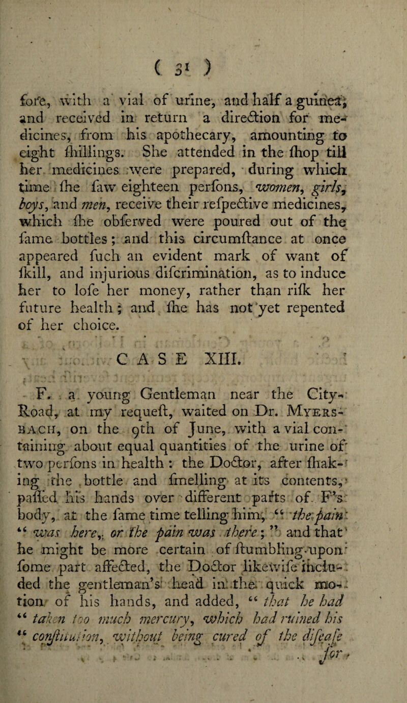 ( 3* ) fore, with a vial of urine, and half a guinea, and received in return a dire&ion for me¬ dicines, from his apothecary, amounting to eight Shillings. She attended in the Ihop till her. medicines were prepared, during which time fhe faw eighteen perlons, women, girls, boys, and men, receive their refpe&ive medicines* which fhe obferved were poured out of the fame bottles; and this circumftance at once appeared fuch an evident mark of want of fkill, and injurious diferimination, as to induce her to lofe her money, rather than rilk her future health; and fhe has not yet repented of her choice. CASE XIII. F. a young Gentleman near the City- Road, at my requeft, waited on Dr. Myers- bach, on the 9th of June, with a vial con¬ taining about equal quantities of the urine of two perfons in health : the Doftor, after fhak-r ing the bottle and fuelling at its contents,' palled his hands over different parts of.. FV body, at the fame time telling him, 66 the pain'- 44 was here,- or the pain was there; ” and that1 he might be more certain of Humbling-upon: fome part affected, the Doftor likewife inclu¬ ded the gentleman’s head in the* quick mo-i tion of his hands, and added, 4 4 that he had 46 taken too much mercury, which had rubied his “ confhtudon, without being cured of the difeafe