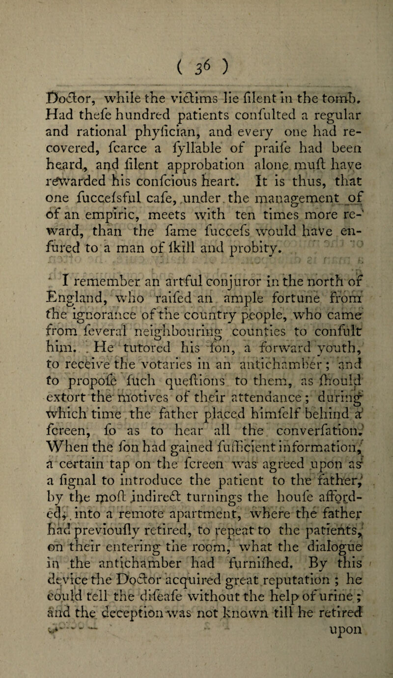 Doflor, while the victims lie filent in the tomb. Had thefe hundred patients confulted a regular and rational phyfician, and every one had re¬ covered, fcarce a fyllable of praife had been heard., and lilent approbation alone muft have rewarded his confcious heart. It is thus, that one fuccelsful cafe, .under , the management of of an empiric, meets with ten times more re¬ ward, than the fame fuccefs would have en- fured to a man of Ikill and probity. ‘ I remember an artful conjuror in the north or England, who raifed an ample fortune from the ignorance of the country people, who came from feveral neighbouring counties to conful't him. .He tutored his ion, a forward youth, to receive the votaries in an antichamher ; and to propofe filch queftions to them, as fhould extort the motives of their attendance; during which time the father placed himfelf behind X fcreen, fo as to hear all the converfation*' When the fon had gained fufficient information, a certain tap on the fcreen was agreed upon as1 a fignal to introduce the patient to the father,' by the 1710ft indirect turnings the houfe afford¬ ed*. into a remote apartment, where the father had previoufly retired, to repeat to the patients, on their entering the room, what the dialogue in the antichamber had furniihed. By this device the Doftor acqviired great reputation ; he could tell the dileafe without the help of urine ; and the deception was not known till he retired •• A upon