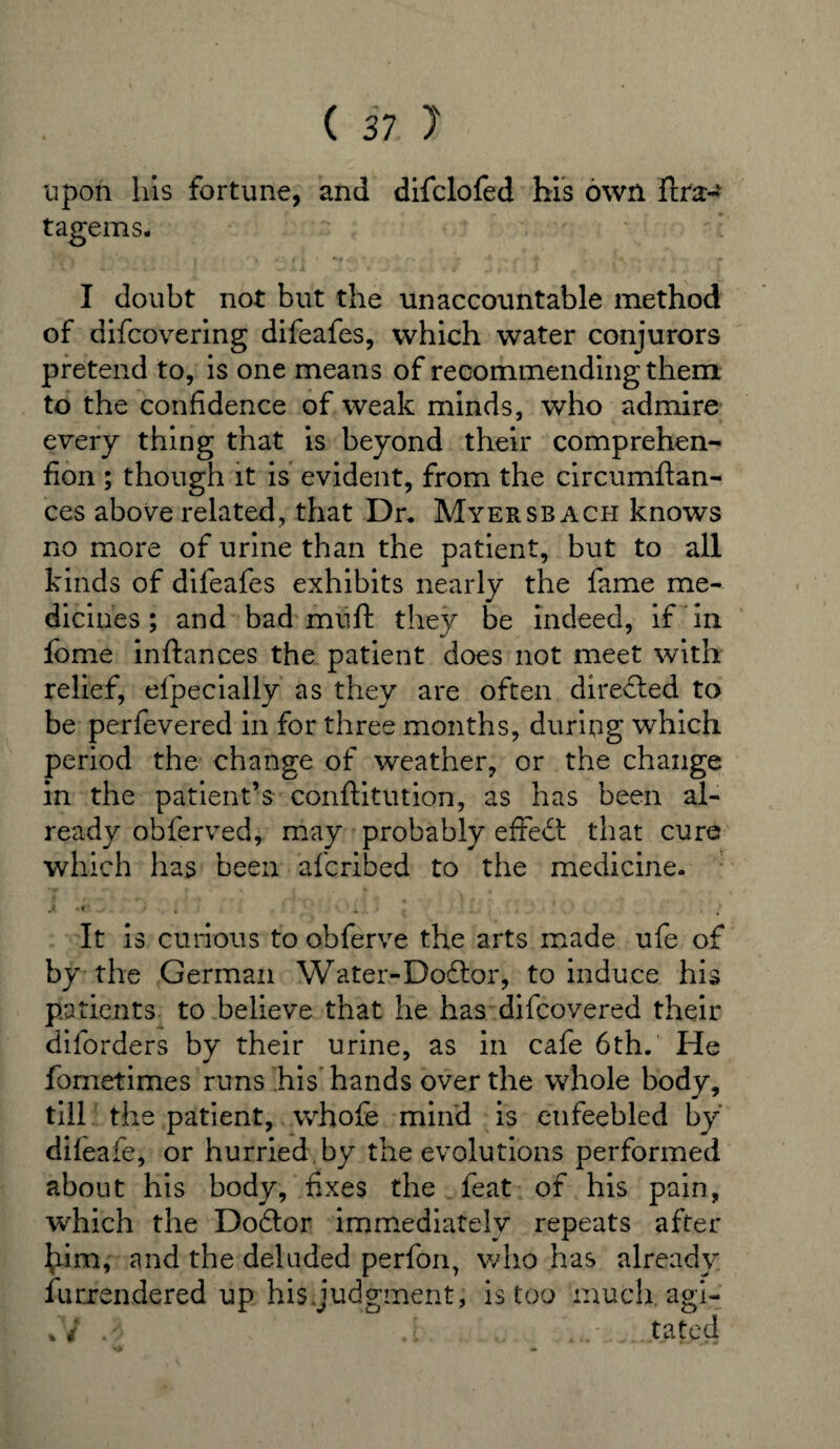 upon his fortune, and difclofed his own ftra:-* tagems; I doubt not but the unaccountable method of difcovering difeafes, which water conjurors pretend to, is one means of recommending them to the confidence of weak minds, who admire every thing that is beyond their comprehen- fion ; though it is evident, from the circumftan- ces above related, that Dr. Myersbach knows no more of urine than the patient, but to all kinds of difeafes exhibits nearly the fame me¬ dicines ; and bad mu ft they be indeed, if in feme inftances the patient does not meet with relief, efpecially as they are often directed to be perfevered in for three months, during which period the change of weather, or the change in the patient’s conftitution, as has been al¬ ready obferved, may probably effect that cure which has been afcribed to the medicine. A -« . * . It is curious to obferve the arts made ufe of by the German Water-Dodlor, to induce his patients to believe that he has difeovered their diforders by their urine, as in cafe 6th. He fometimes runs his hands over the whole body, till the patient, whofe mind is enfeebled by difeafe, or hurried by the evolutions performed about his body, fixes the feat of his pain, which the Dodtor immediately repeats after Iftm, and the deluded perfon, who has already Surrendered up his judgment, is too much, agi- %y tated