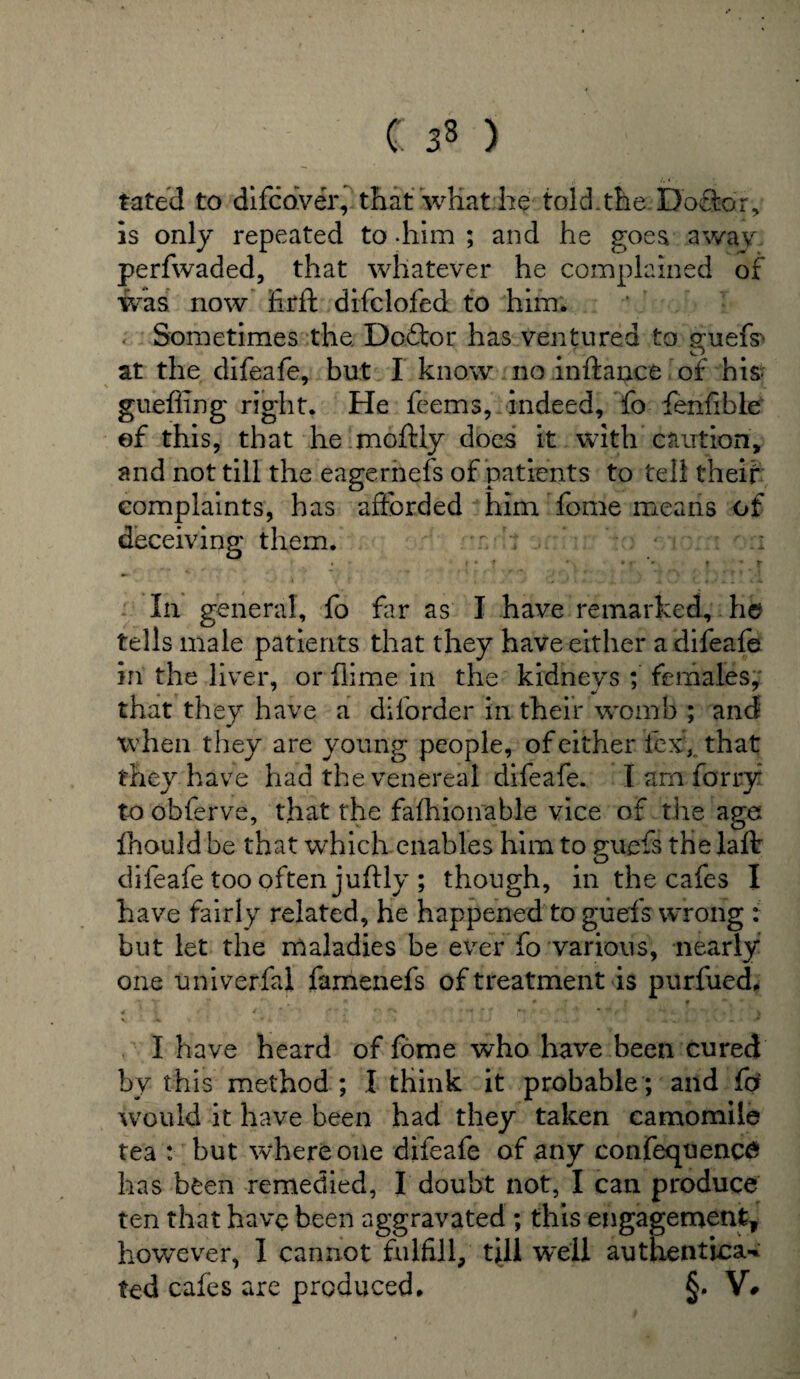 C 33 ) fated to difcdver, that what he told.the Do£tor, is only repeated to -him ; and he goes away perfwaded, that whatever he complained of was now fir ft difclofed to him. Sometimes the. Doftor has ventured to jruefs> at the difeafe, but I know no inftance of his- gueffing right. He feems, indeed, fo fenfihle of this, that he moftly does it with caution, and not till the eagernefs of patients to tell their complaints, has afforded him fome means of deceiving them. t. ; ' r:;;: ' u In general, fo far as I have remarked, he tells male patients that they have either a difeafe in the liver, or (lime in the kidneys ; females, that they have a diforder in their womb ; and when they are young people, of either lexr, that they have had the venereal difeafe. I am forry to obferve, that the fafhionable vice of the age fnould be that which enables him to guefs the laft difeafe too often juftly ; though, in the cafes I have fairly related, he happened to guefs wrong : but let the maladies be ever fo various, nearly one univerfal famenefs of treatment is purfued. I have heard of fome who have been cured by this method ; I think it probable; and for would it have been had they taken camomile tea : but where one difeafe of any confequenctf has been remedied, I doubt not, I can produce ten that have been aggravated ; this engagement* however, I cannot fulfill, till well authentioa-* ted cafes are produced. §. V#