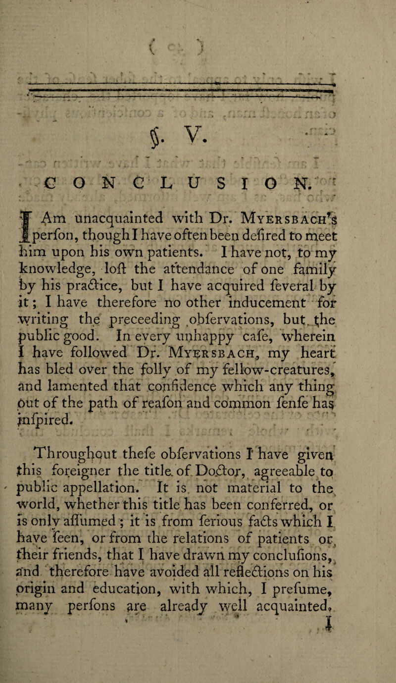 M -% . t * $. V. CONC LUSIO N. ' I Am unacquainted with Dr. Myersbach’s perfon, though I have often been defired to meet him upon his own patients. I have not, to my knowledge, loft the attendance of one family by his pra&ice, but I have acquired feveral by it; I have therefore no other inducement for writing the preceeding obfervations, but. t;he public good. In every unhappy cafe, wherein I have followed Dr. Myersbach, my heart has bled over the folly of my fellow-creatures, and lamented that confidence which any thing put of the path of reafon and common fenfe has jnfpired. Throughout thefe obfervations I have given this foreigner the title, of Dodor, agreeable to ' public appellation. It is. not material to the world, whether this title has been conferred, or is only aflumed ; it is from ferious fads which I ,*» . . . . . have feen, or from the relations of patients or, their friends, that I have drawn my conclufions, and therefore have avoided all reflections on his origin and education, with which, I prefume, many perfons are already well acquainted, * ' : ,1