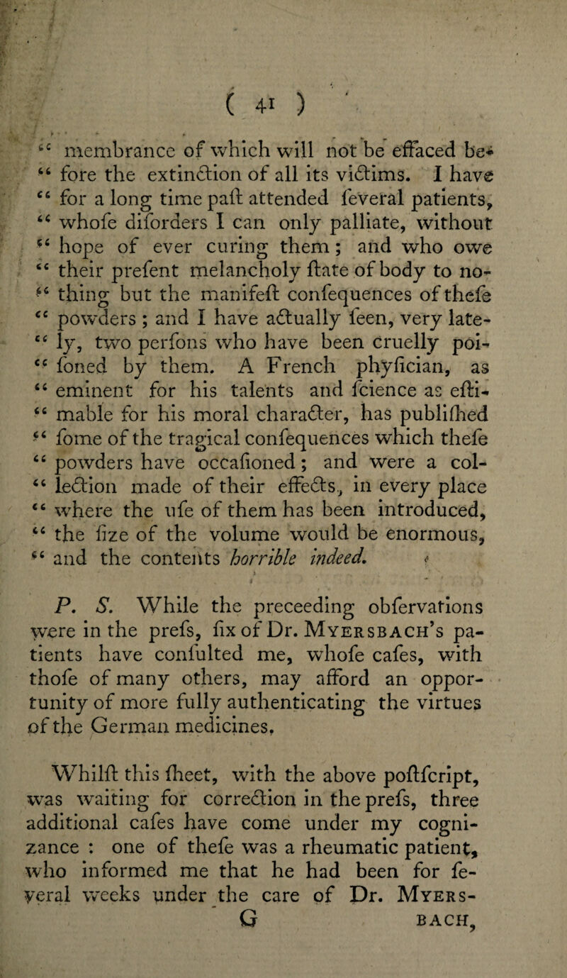 { P • * - *■ wc membrance of which will not be effaced be* 66 fore the extinction of all its victims. 1 have c6 for a long time paft attended feveral patients, “ whofe diforders I can only palliate, without 5£ hope of ever curing them; and who owe “ their prefent melancholy ftate of body to no- thing but the manifeft confequences of thefe <c powders ; and I have aftually feen, very late- cc ly, two perfons who have been cruelly poi- <c foned by them. A French phyfician, as “ eminent for his talents and fcience as efti- “ mable for his moral ch a rafter, has publifhed ** fome of the tragical confequences which thele “ powders have occafioned; and were a col- 4 6 leftion made of their effefts, in every place ft where the life of them has been introduced, 4C the fize of the volume would be enormous, and the contents horrible indeed. * i . t ~ . t s P. S. While the preceeding obfervations were in the prefs, fix of Dr. Myersbach’s pa¬ tients have confulted me, whofe cafes, with thofe of many others, may afford an oppor¬ tunity of more fully authenticating the virtues of the German medicines, Whilft this fheet, with the above poftfcript, was waiting for correction in the prefs, three additional cafes have come under my cogni¬ zance : one of thefe was a rheumatic patient, who informed me that he had been for fe- yeral weeks under the care of Dr. Myers- G BACH,