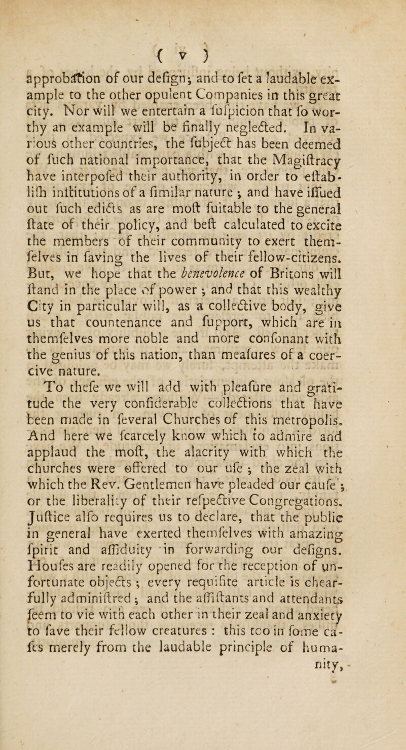 approbation of our defign-, and to fct a laudable ex¬ ample to the other opulent Companies in this great city. Nor will we entertain a fufpicion that fo wor¬ thy an example will be finally neglected. In va¬ rious other countries, the fubjedt has been deemed of fuch national importance, that the Magiftracy have interpoled their authority, in order to eftab- lifh inifitutions of a fimilar nature ; and have ifiued out luch edidts as are moll fuitable to the general ftate of their policy, and belt calculated to excite the members of their community to exert them- felves in having; the lives of their fellow-citizens. But, we hope that the benevolence of Britons will Hand in the place of power ; and that this wealthy City in particular will, as a collective body, give us that countenance and fupport, which are in themfelves more noble and more confonant with the genius of this nation, than meafures of a coer¬ cive nature. To thefe we will add with pleafure and grati¬ tude the very confiderable collections that have been made in feveral Churches of this metropolis. And here we fcarcely know which to admire and applaud the mod, the alacrity with which the churches were offered to our ufe ; the zeal with which the Rev. Gentlemen have pleaded our caufe or the liberality of their refpeCtive Congregations. Juftice alfo requires us to declare, that the public in general have exerted themfelves with amazing fpirit and affiduity in forwarding our defigns. Houfes are readily opened for the reception of un¬ fortunate objects ; every requifite article is chear- fully adminiifred •, and the afiifiants and attendants feem to vie with each other in their zeal and anxiety to fave their fellow creatures : this too in fome ca¬ fes merely from the laudable principle of hurna- nitjr,-