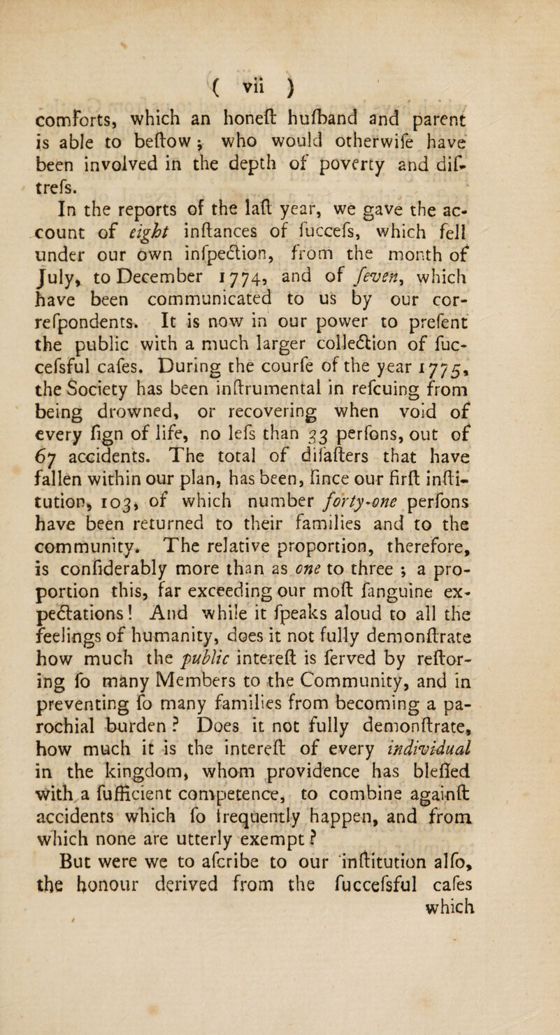 comforts, which an honed hufband and parent is able to bedow j who would otherwife have been involved in the depth of poverty and did trefs. In the reports of the lad year, we gave the ac¬ count of eight indances of fuccefs, which fell under our own infpeclion, from the month of July, to December 1774, and of /even, which have been communicated to us by our cor- refpondents. It is now in our power to prefent the public with a much larger collection of fuc- cefsful cafes. During the courfe of the year 1775, the Society has been inftrumental in refcuing from being drowned, or recovering when void of every fign of life, no lefs than 33 perfons, out of 67 accidents. The total of difaders that have fallen within our plan, has been, fince our fird indi- tution, 1034 of which number forty-one perfons have been returned to their families and to the community. The relative proportion, therefore, is confiderably more than as one to three ; a pro¬ portion this, far exceeding our mod fanguine ex¬ pectations! And while it fpeaks aloud to all the feelings of humanity, does it not fully demondrate how much the public intered is ferved by redor- ing fo many Members to the Community, and in preventing fo many families from becoming a pa¬ rochial burden ? Does it not fully demondrate, how much it is the intered of every individual in the kingdom, whom providence has bleded with a fufHcient competence, to combine againd accidents which fo frequently happen, and from which none are utterly exempt ? But were we to afcribe to our inftitution alfo, the honour derived from the fuccefsful cafes which