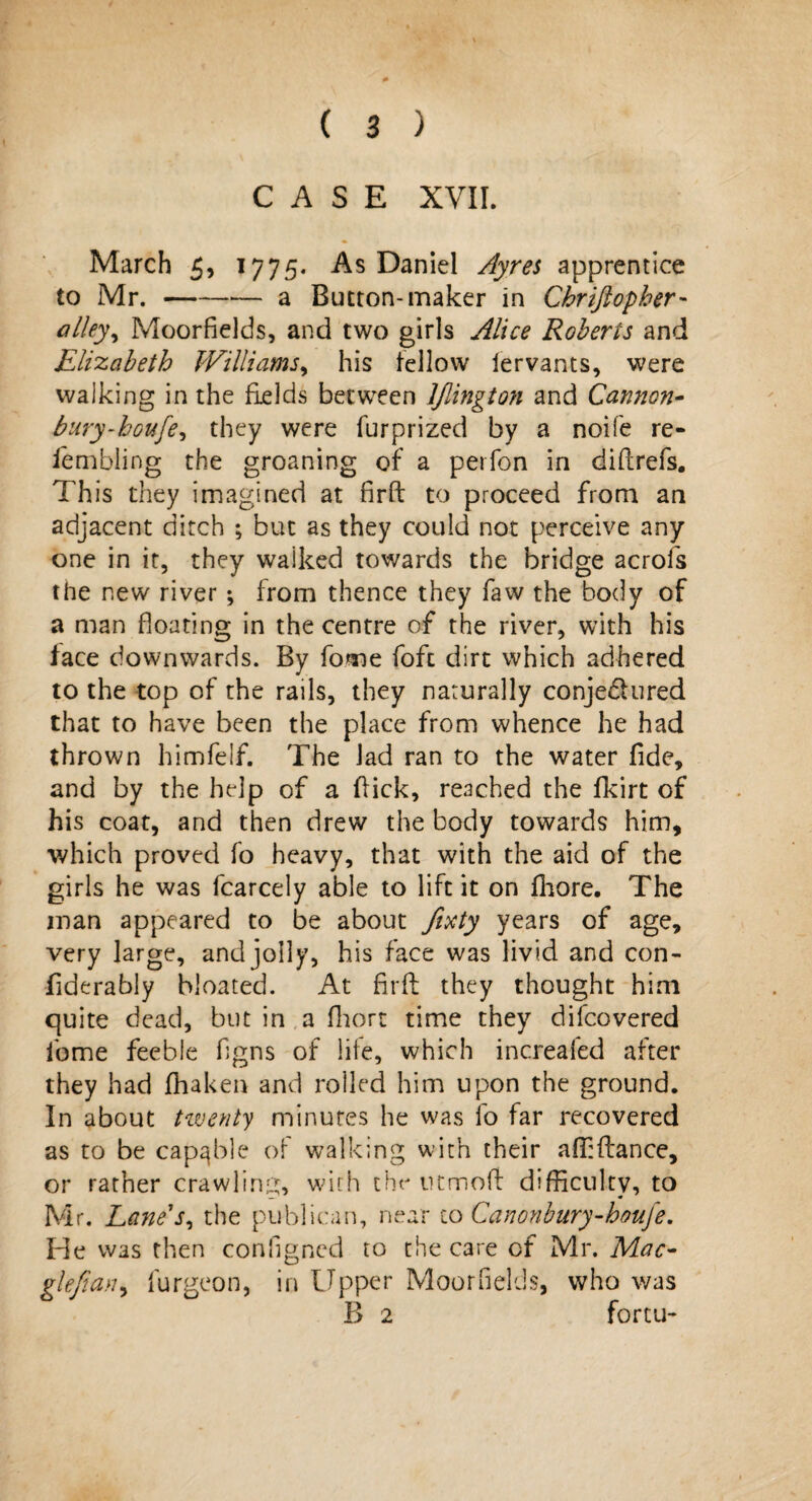 CASE XVII. March 5, 17 7 5. As Daniel Ayres apprentice to Mr.-a Button-maker in Chrijiopher- alley, Moorfields, and two girls Alice Roberts and Elizabeth Williams, his fellow iervants, were walking in the fields between ljlington and Cannon- bury-houfe, they were furprized by a noife re¬ sembling the groaning of a perfon in diflrefs. This they imagined at firft to proceed from an adjacent ditch ; but as they could not perceive any one in it, they waiked towards the bridge aero is the new river ; from thence they Saw the body of a man floating in the centre of the river, with his face downwards. By Some Soft dirt which adhered to the top of the rails, they naturally conje&ured that to have been the place from whence he had thrown himfelf. The lad ran to the water fide, and by the help of a flick, reached the fkirt of his coat, and then drew the body towards him, which proved fo heavy, that with the aid of the girls he was fcarcely able to lift it on fhore. The man appeared to be about fixty years of age, very large, and jolly, his face was livid and con- fiderably bloated. At firft they thought him quite dead, but in a fhort time they difeovered fome feeble figns of life, which increafed after they had fhaken and rolled him upon the ground. In about twenty minutes he was lo far recovered as to be capable of walking with their affiflance, or rather crawling, with the turnoff difficulty, to Mr. Lane's, the publican, near to Canonbury-houje. He was then consigned to the care of Mr. Mac- glefian, furgeon, in Upper Moorfields, who was B 2 fortu-