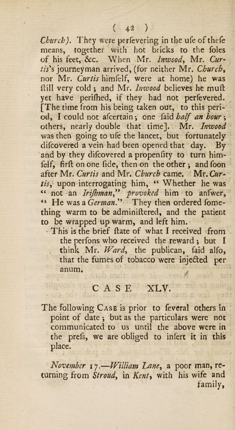 ( 4-2 ) ChurchJ. They were perfevering in the ufe of thefe means, together with hot bricks to the foies of his feet, &c. When Mr. lnwcod, Mr. Cur- //Vs journeyman arrived, (for neither Mr. Church, nor Mr. Curtis himfelf, were at home) he was frill very cold ; and Mr. Inwood believes he rnuft yet have perifhed, if they had not perfevered. [The time from his being taken out, to this peri¬ od, I could not afcertain •, one faid half an hour •, others, nearly double that time]. Mr, Inwood was then going to ufe the lancet, but fortunately difcovered a vein had been opened that day. By and by they difcovered a propenfity to turn him¬ felf, firfl on one fide, then on the other j and foon after Mr. Curtis and Mr. Church came. Mr. C#r- tis, upon interrogating him, “ Whether he was <e not an Irifhmanf provoked him to anfwer, <c He was a GermanThey then ordered fome- thing warm to be adminiftered, and the patient to be wrapped up warm, and left him. This is the brief ftate of what I received from the perfons who received the reward *, but I think Mr. Ward, the publican, faid alfo, that the fumes of tobacco were injected per anum. CASE XLV. The following Case is prior to feveral others ?n point of date ; but as the particulars were not communicated to us until the above were in the prels, we are obliged to infert it in this place. November 17,—William Lane, a poor man, re¬ turning from Stroud, in Kent* with his wife and family,