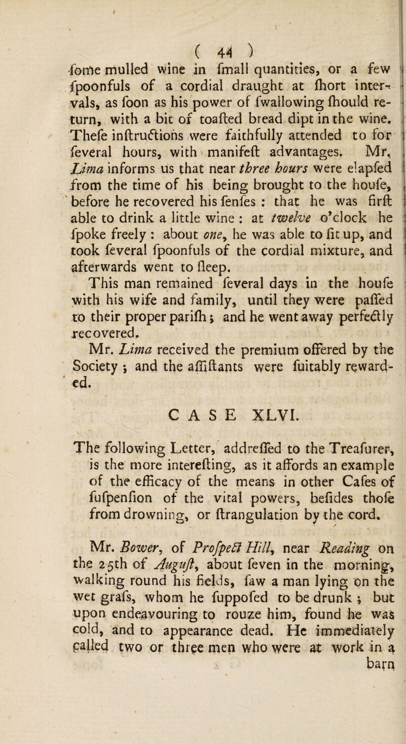 s C 44 ) fome mulled wine in fmali quantities, or a few - fpoonfuls of a cordial draught at Ihort inter¬ vals, as foon as his power of fwallowing fhould re¬ turn, with a bit of toafled bread dipt in the wine. Thefe inftruftions were faithfully attended to for I feveral hours, with manifeft advantages. Mr, j Lima informs us that near three hours were elapfed from the time of his being brought to the houfe, , before he recovered his fenfes : that he was firft j able to drink a little wine : at twelve o’clock he | fpoke freely : about one, he was able to lit up, and took feveral fpoonfuls of the cordial mixture, and afterwards went to fleep. This man remained feveral days in the houfe with his wife and family, until they were palled to their proper parifh j and he went away perfectly recovered. Mr. Lima received the premium offered by the Society *, and the affiftants were fuitably reward¬ ed. CASE XLVI. The following Letter, addrelfed to the Treafurer, is the more intereliing, as it affords an example of the efficacy of the means in other Cafes of fufpenfion of the vital powers, befides thole from drowning, or ftrangulation by the cord. Mr. Bower, of Profpeft Hill, near Reading on the 25th of Auguft, about feven in the morning, walking round his fields, law a man lying on the wet grafs, whom he fuppofed to be drunk * but upon endeavouring to rouze him, found he was cold, and to appearance dead. He immediately palled two or three men who were at work in a barn