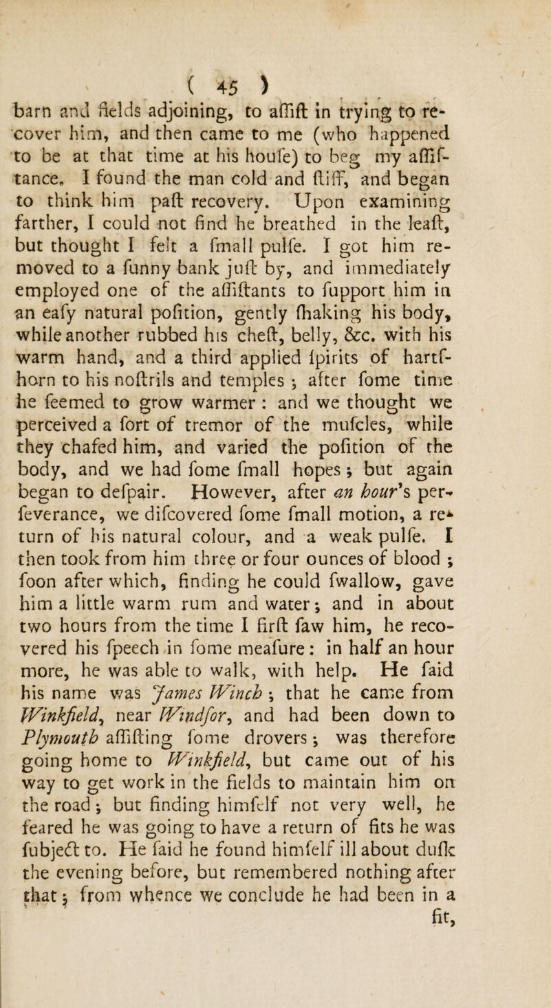 I ( 45 ) • f T r barn ana fields adjoining, to aflid in trying to re¬ cover him, and then came to me (who happened to be at that time at his houfe) to beg my aflif- tance. I found the man cold and did, and began to think him pad recovery. Upon examining farther, I could not find he breathed in the lead, but thought I felt a fmall pulfe. I got him re¬ moved to a funny bank jud by, and immediately employed one of the affidants to fupport him in an eafy natural pofition, gently (baking his body, while another rubbed his ched, belly, &c. with his warm hand, and a third applied lpirits of hartf- horn to his nodrils and temples ; after fome time he feemed to grow warmer : and we thought we perceived a fort of tremor of the mufcles, while they chafed him, and varied the pofition of the body, and we had fome fmall hopes; but again began to defpair. However, after an hour's per- feverance, we difeovered fome fmall motion, a re^ turn of his natural colour, and a weak pulfe. I then took from him three or four ounces of blood ; foon after which, finding he could fwallow, gave him a little warm rum and water*, and in about two hours from the time 1 fird faw him, he reco¬ vered his fpeech in fome meafure: in half an hour more, he was able to walk, with help. He faid his name was James Winch *, that he came from fVinkfield, near Windfor, and had been down to Plymouth abiding fome drovers *, was therefore going home to Winkfield, but came out of his way to get work in the fields to maintain him on the road; but finding himfclf not very well, he feared he was going to have a return of fits he was fubjed to. He faid he found himfelf ill about duflc the evening before, but remembered nothing after that; from whence we conclude he had been in a