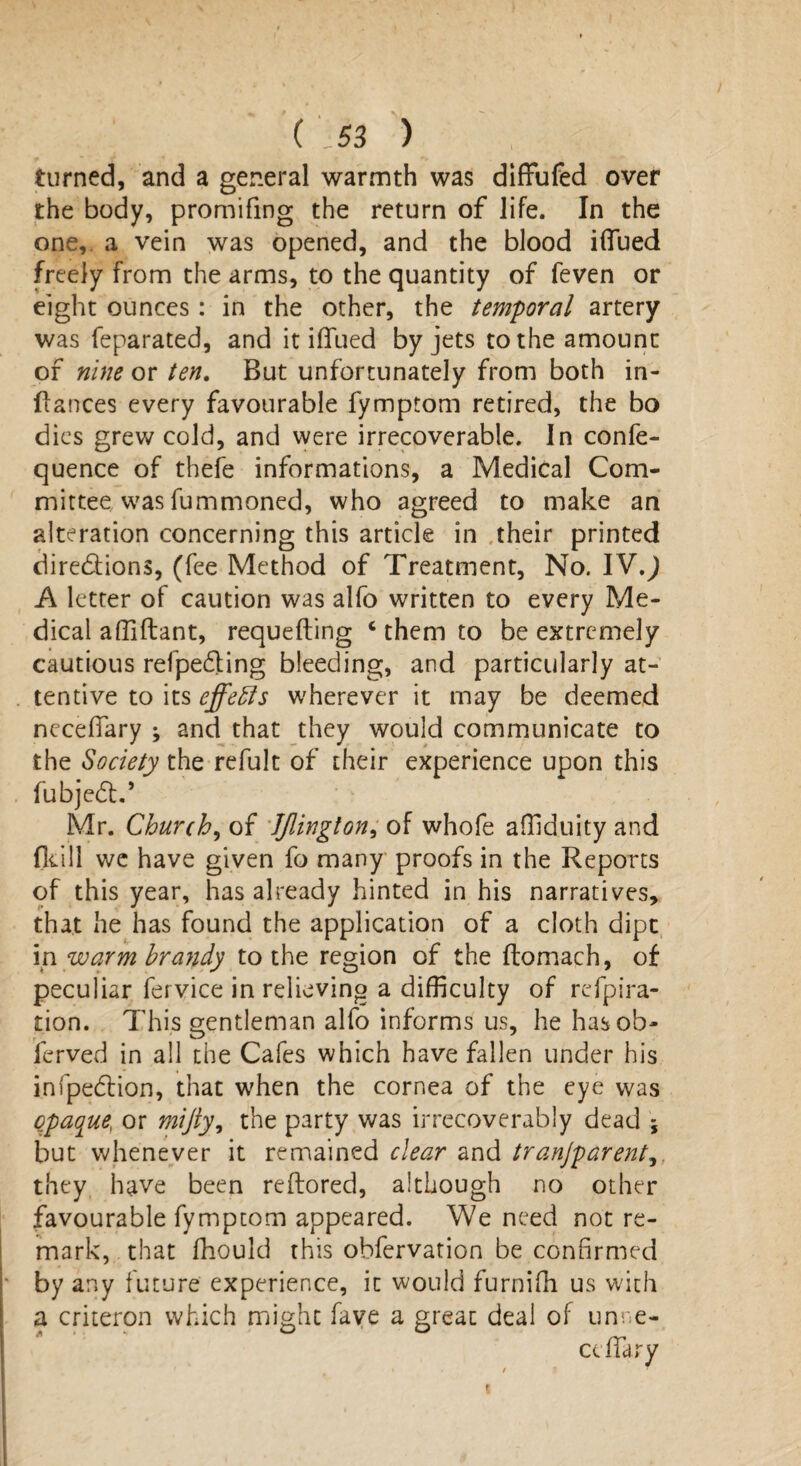 turned, and a general warmth was diffufed over the body, promifing the return of life. In the one, a vein was opened, and the blood iflued freely from the arms, to the quantity of feven or eight ounces : in the other, the temporal artery was feparated, and it iflued by jets to the amount of nine or ten. But unfortunately from both in- ftances every favourable fymptom retired, the bo dies grew cold, and were irrecoverable. In confe- quence of thefe informations, a Medical Com¬ mittee was fummoned, who agreed to make an alteration concerning this article in their printed dire&ions, (fee Method of Treatment, No. IV,) A letter of caution was alfo written to every Me¬ dical affiftant, requefting ‘ them to be extremely cautious refpedling bleeding, and particularly at¬ tentive to its effects wherever it may be deemed neceflary ; and that they would communicate to the Society the refult of their experience upon this fubjedt.’ Mr. Church, of JJlington, of whofe affiduity and (kill we have given fo many proofs in the Reports of this year, has already hinted in his narratives, that he has found the application of a cloth dipt in warm brandy to the region of the ftomach, of peculiar fervice in relieving a difficulty of refpira- tion. This gentleman alfo informs us, he has ob¬ served in all the Cafes which have fallen under his infpedlion, that when the cornea of the eye was opaque, or mijly, the party was irrecoverably dead 5 but whenever it remained clear and tranjparent they have been reftored, although no other favourable fymptom appeared. We need not re¬ mark, that fhould this obfervation be confirmed by any future experience, it would furnifh us with a criteron which might fave a great deal of unne- * ' ' ° rr cellar y