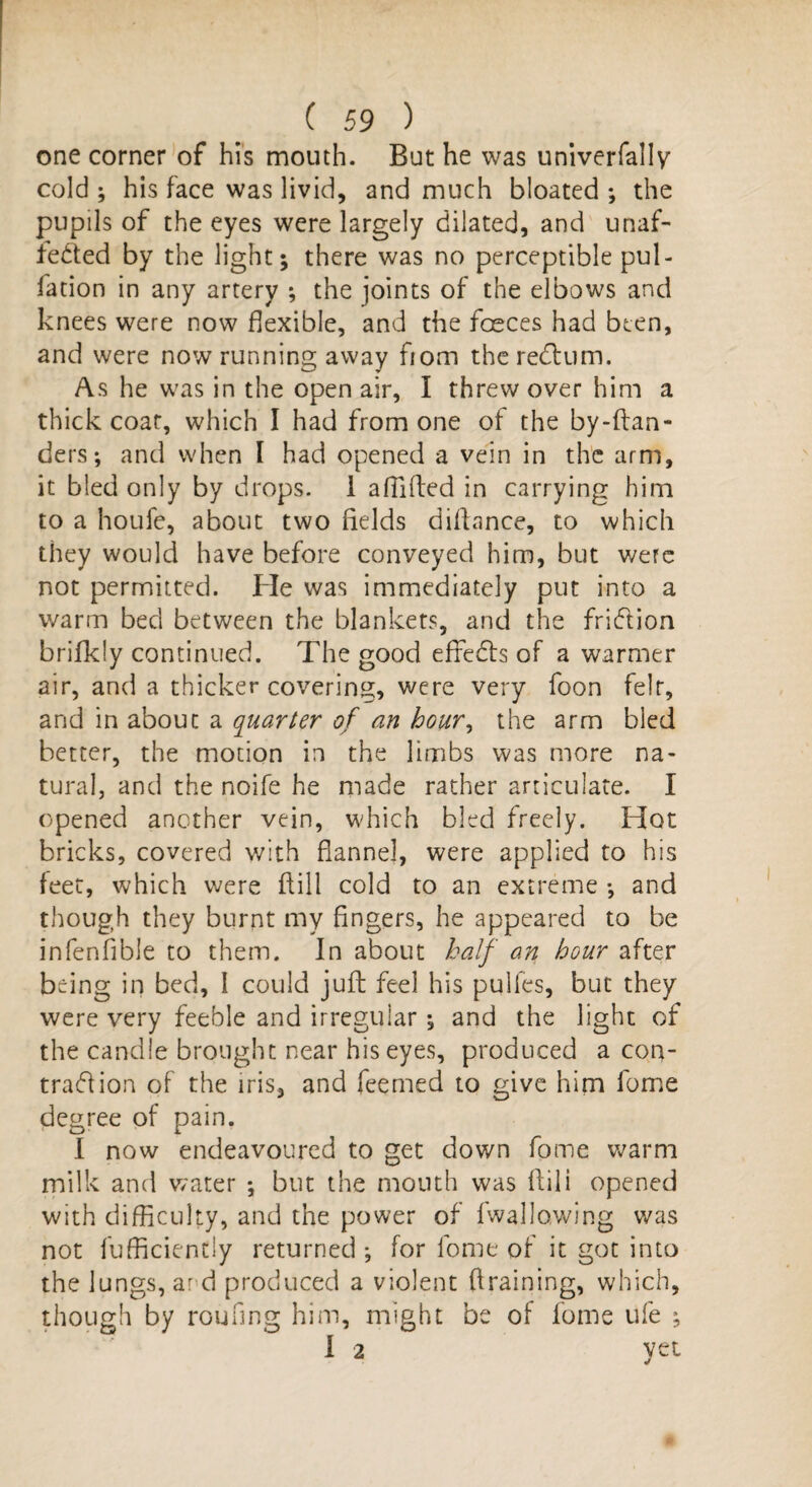 one corner of his mouth. But he was univerfally cold ; his face was livid, and much bloated ; the pupils of the eyes were largely dilated, and unaf¬ fected by the light; there was no perceptible pul- fation in any artery ; the joints of the elbows and knees were now flexible, and the foeces had been, and were now running away fiom the redum. As he was in the open air, I threw over him a thick coar, which I had from one of the by-ftan- ders; and when I had opened a vein in the arm, it bled only by drops. 1 alTilfed in carrying him to a houfe, about two fields difiance, to which they would have before conveyed him, but were not permitted. He was immediately put into a warm bed between the blankets, and the fridion brifkly continued. The good effeds of a warmer air, and a thicker covering, were very foon felt, and in about a quarter of an hour, the arm bled better, the motion in the limbs was more na¬ tural, and the noife he made rather articulate. I opened another vein, which bled freely. Hot bricks, covered with flannel, were applied to his feet, which were dill cold to an extreme ; and though they burnt my fingers, he appeared to be infenfibie to them. In about half an hour after being in bed, I could juft feel, his pulfes, but they were very feeble and irregular ; and the light of the candle brought near his eyes, produced a con- trad ion of the iris, and fee me d to give him fome degree of pain. I now endeavoured to get down fome warm milk and water ; but the mouth was ftili opened with difficulty, and the power of (wallowing was not fufficiently returned ; for lome of it got into the lungs, and produced a violent draining, which, though by roofing him, might be of fome ufe ; I 2 yet