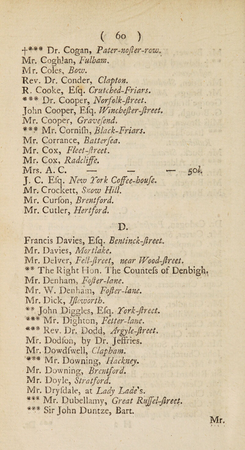 ( 60 ) Dr. Cogan, Pater-nofter-rom* Mr. Coghlan, Fulham. Mr. Coles, Bow. Rev. Dr. Conder, Clapton. R. Cooke, Efq. Crutcked-Friars. *** Dr. Cooper, Norfolk-ftreet. John Cooper, Efq. Wine h eft er-ftr eel. Mr. Cooper, Grave fend. *** Mr. Cornifh, Black-Friars. Mr. Corrance, Batterfea. Mr. Cox, Fleet-ftreet. Mr. Cox, Radcliffe. Mrs. A. C. —- — *— gob J. C. Efq. New Fork Coffee-houfe, Mr. Crockett, Snow Hill. Mr. Curfon, Brentford. Mr. Cutler, Hertford. D. \ . . ■ • Francis Davies, Efq. Bentinck-ftreet. Mr. Davies, Mortlake. Mr. Delver, Fellftreet, near Wood-ftreet. ** The Right Hon. The Couritefs of Denbigh® Mr. Denham, Fofter-lane. Mr. W. Den h am, Fofter-lane. Mr. Dick, IJleworth. ** John Diggles, Efq. Tork-ftreeL *** Mr. Dighton, Fetter-lane. *** Rev. Dr. Dodd, Argyle-ftreet. Mr. Dodfon, by Dr. Jeffries. Mr. Dowdfwell, Clapham. *** Mr. Downing, Hackney. Mr. Downing, Bre?itford. Mr. Doyle, Stratford. Mr. Dryfdale, at Lady Lade's. *** Mr. Dubellamy, Great Ruffel-fireet. *** Sir John Duntze, Bart.