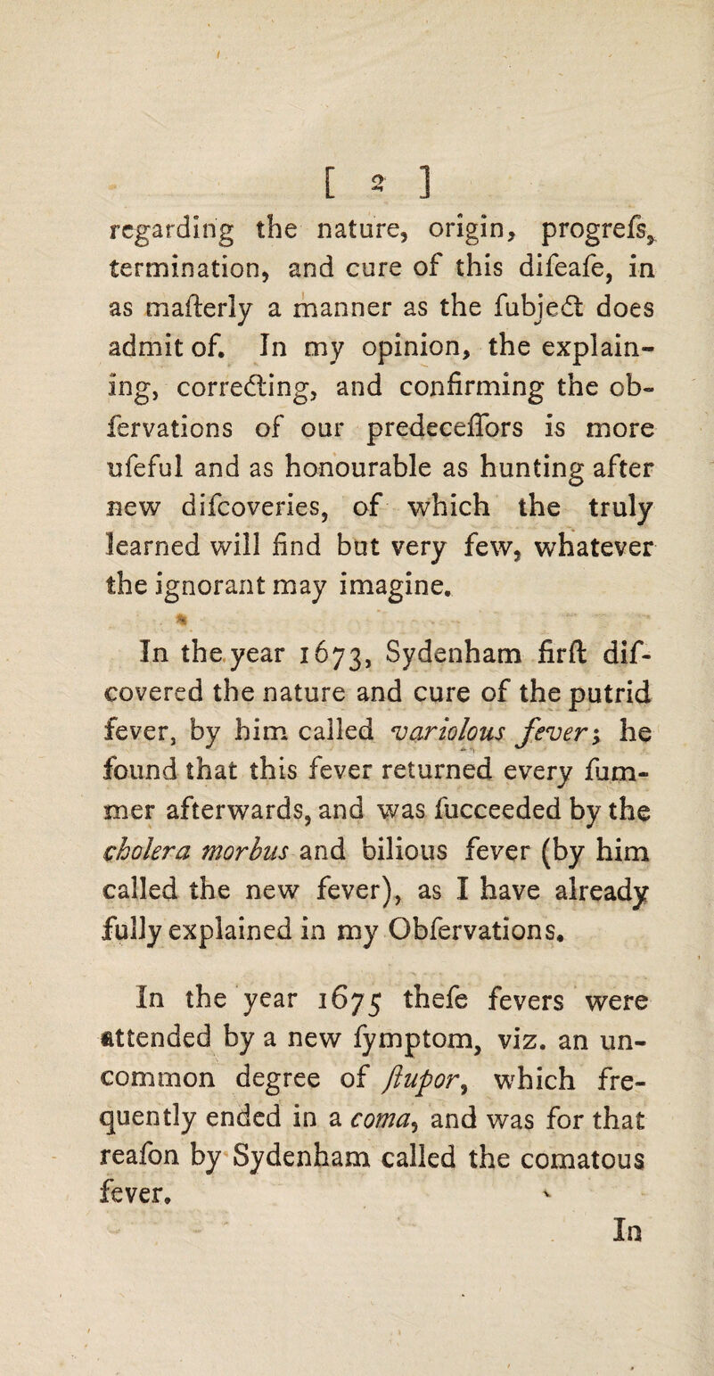 [ 2 3 regarding the nature, origin, progrefs^ termination, and cure of this difeafe, in as mafterly a manner as the fubjedt does admit of. In my opinion, the explain¬ ing, correcting, and confirming the ob~ fervations of our predeceffors is more ufeful and as honourable as hunting after new difcoveries, of which the truly learned will find but very few, whatever the ignorant may imagine. In the year 1673, Sydenham firft dif- covered the nature and cure of the putrid fever, by him called variolous fever; he found that this fever returned every fura¬ in er afterwards, and was fucceeded by the cholera morbus and bilious fever (by him called the new fever), as I have already fully explained in my Obfervations. In the year 1675 thefe fevers were attended by a new fymptom, viz. an un¬ common degree of Jlupor, which fre¬ quently ended in a coma, and was for that reafon by Sydenham called the comatous fever. In